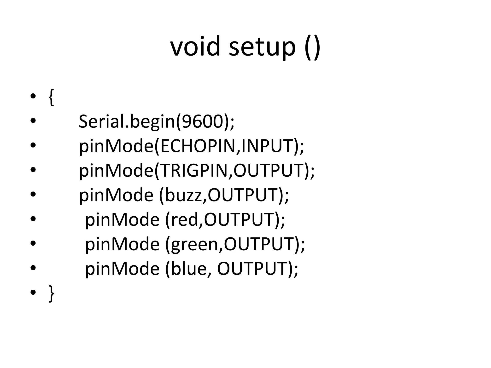 void setup () • { • Serial.begin(9600); • pinMode(ECHOPIN,INPUT); • pinMode(TRIGPIN,OUTPUT); • pinMode (buzz,OUTPUT); • pinMode (red,OUTPUT); • pinMode (green,OUTPUT); • pinMode (blue, OUTPUT); • } 