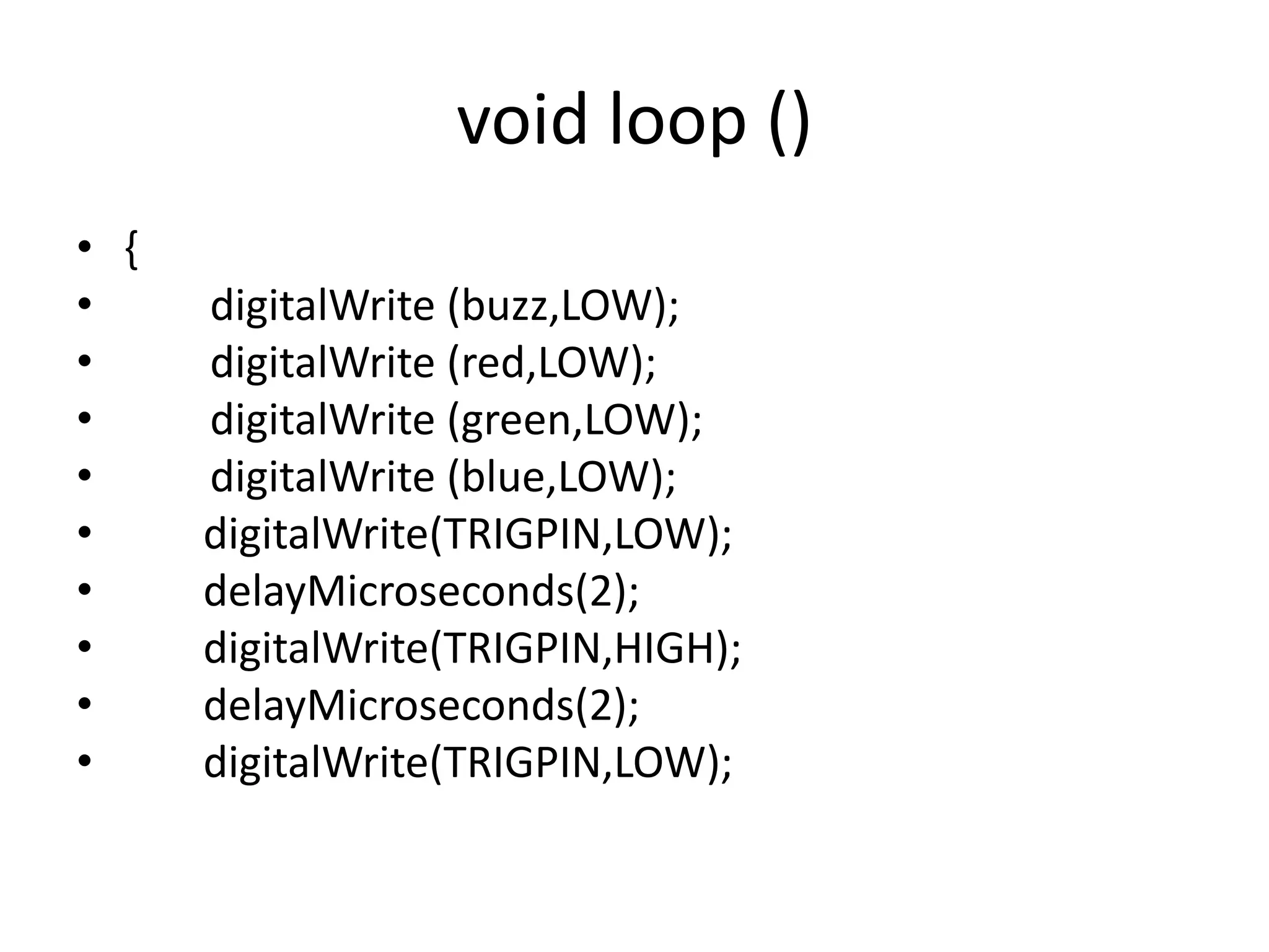 void loop () • { • digitalWrite (buzz,LOW); • digitalWrite (red,LOW); • digitalWrite (green,LOW); • digitalWrite (blue,LOW); • digitalWrite(TRIGPIN,LOW); • delayMicroseconds(2); • digitalWrite(TRIGPIN,HIGH); • delayMicroseconds(2); • digitalWrite(TRIGPIN,LOW); 