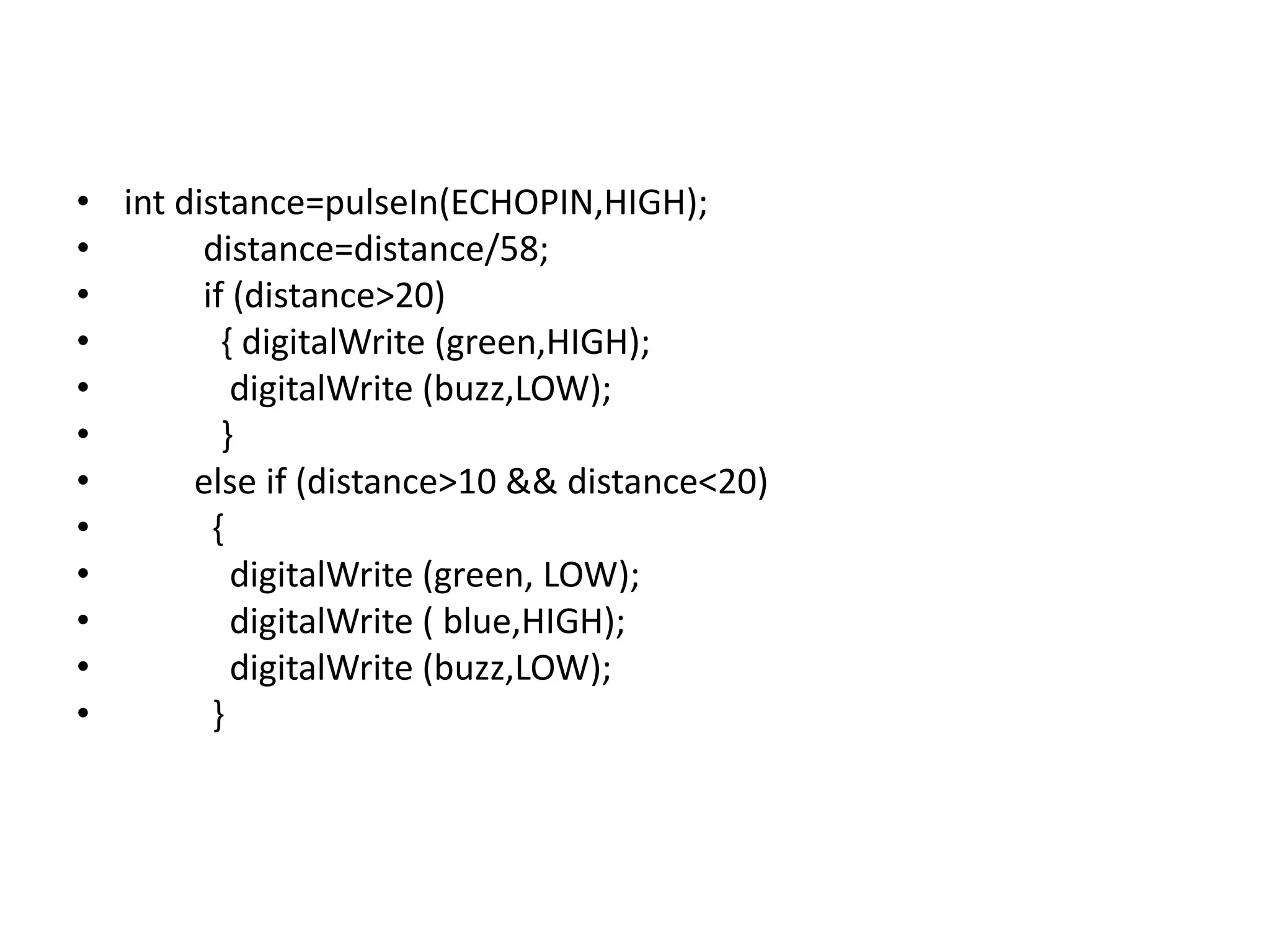 • int distance=pulseIn(ECHOPIN,HIGH); • distance=distance/58; • if (distance>20) • { digitalWrite (green,HIGH); • digitalWrite (buzz,LOW); • } • else if (distance>10 && distance<20) • { • digitalWrite (green, LOW); • digitalWrite ( blue,HIGH); • digitalWrite (buzz,LOW); • } 