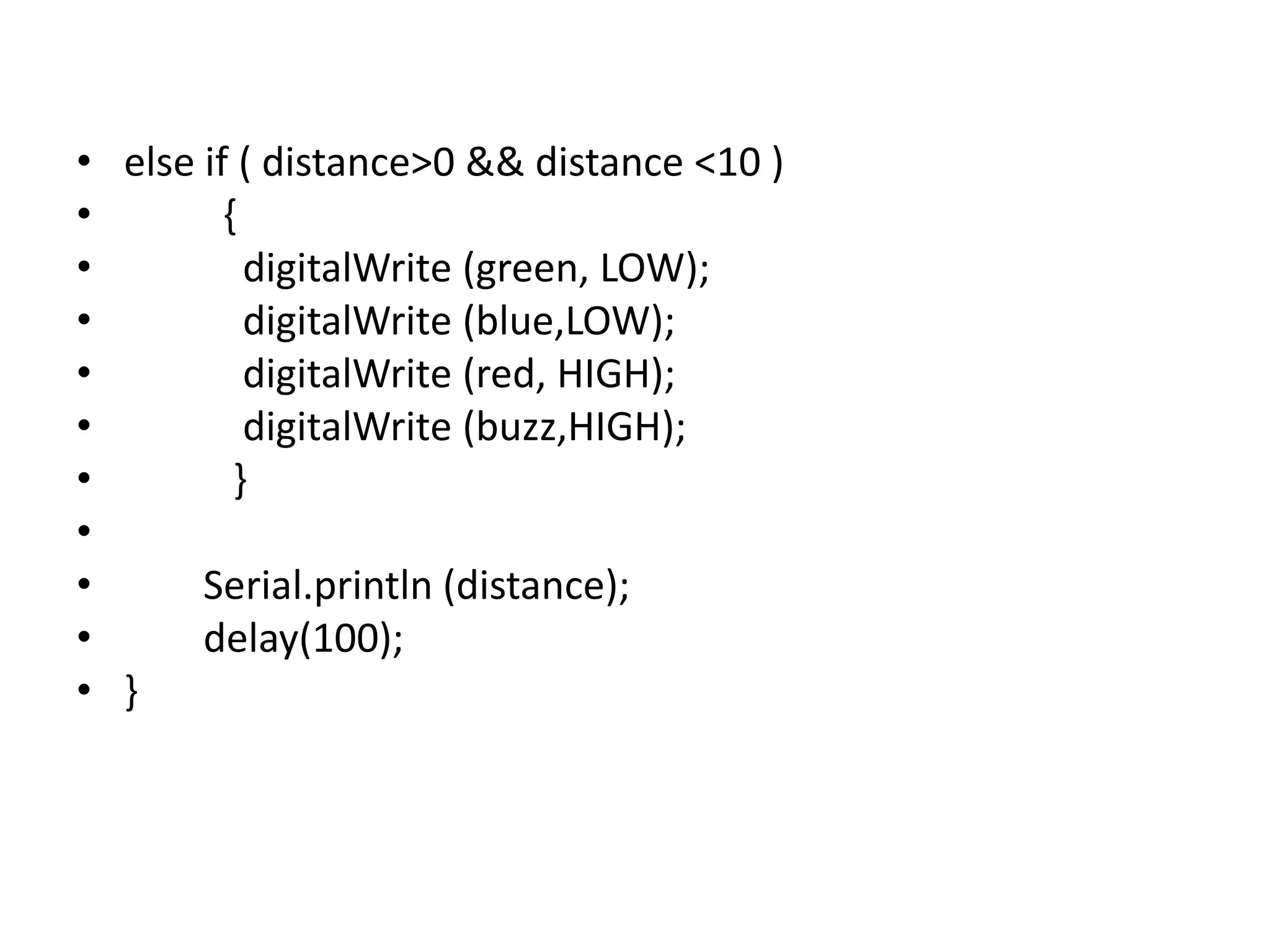 • else if ( distance>0 && distance <10 ) • { • digitalWrite (green, LOW); • digitalWrite (blue,LOW); • digitalWrite (red, HIGH); • digitalWrite (buzz,HIGH); • } • • Serial.println (distance); • delay(100); • } 