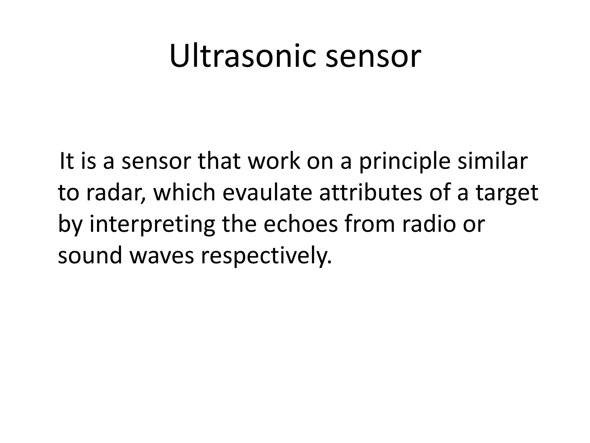 Ultrasonic sensor It is a sensor that work on a principle similar to radar, which evaulate attributes of a target by interpreting the echoes from radio or sound waves respectively. 