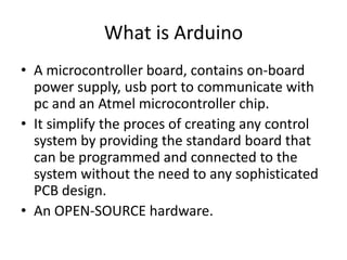 What is Arduino
• A microcontroller board, contains on-board
power supply, usb port to communicate with
pc and an Atmel microcontroller chip.
• It simplify the proces of creating any control
system by providing the standard board that
can be programmed and connected to the
system without the need to any sophisticated
PCB design.
• An OPEN-SOURCE hardware.
 