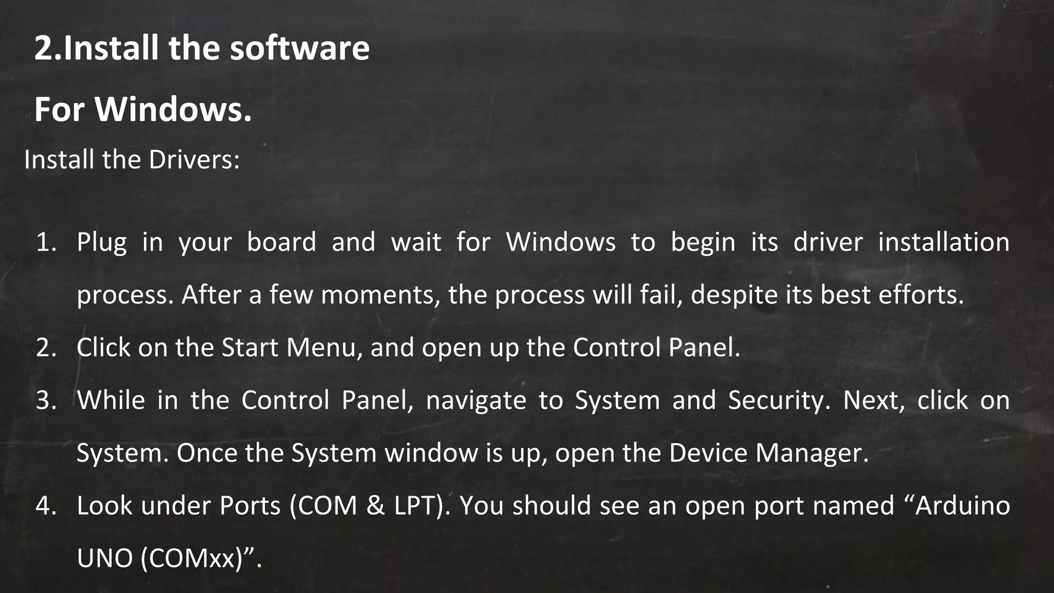 2.Install the software
Install the Drivers:
1. Plug in your board and wait for Windows to begin its driver installation
process. After a few moments, the process will fail, despite its best efforts.
2. Click on the Start Menu, and open up the Control Panel.
3. While in the Control Panel, navigate to System and Security. Next, click on
System. Once the System window is up, open the Device Manager.
4. Look under Ports (COM & LPT). You should see an open port named “Arduino
UNO (COMxx)”.
For Windows.
 