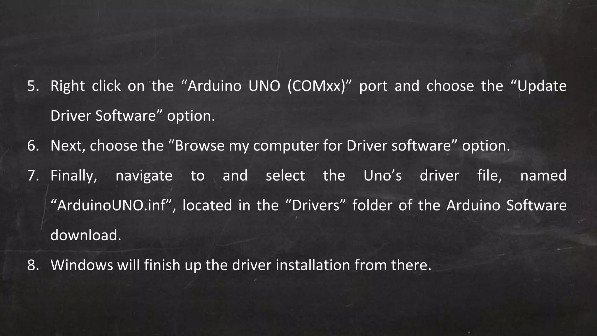 5. Right click on the “Arduino UNO (COMxx)” port and choose the “Update
Driver Software” option.
6. Next, choose the “Browse my computer for Driver software” option.
7. Finally, navigate to and select the Uno’s driver file, named
“ArduinoUNO.inf”, located in the “Drivers” folder of the Arduino Software
download.
8. Windows will finish up the driver installation from there.
 
