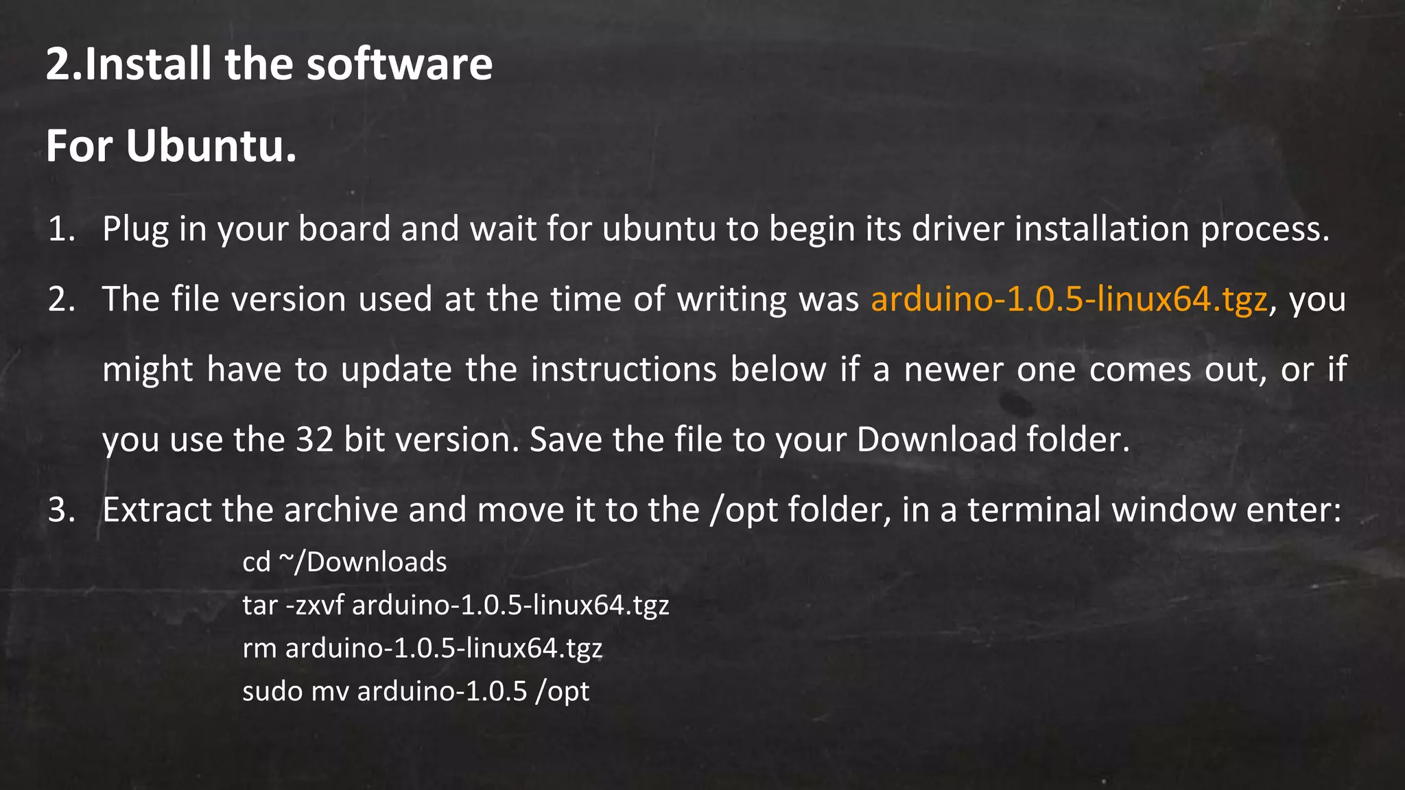 2.Install the software
1. Plug in your board and wait for ubuntu to begin its driver installation process.
2. The file version used at the time of writing was arduino-1.0.5-linux64.tgz, you
might have to update the instructions below if a newer one comes out, or if
you use the 32 bit version. Save the file to your Download folder.
3. Extract the archive and move it to the /opt folder, in a terminal window enter:
cd ~/Downloads
tar -zxvf arduino-1.0.5-linux64.tgz
rm arduino-1.0.5-linux64.tgz
sudo mv arduino-1.0.5 /opt
For Ubuntu.
 