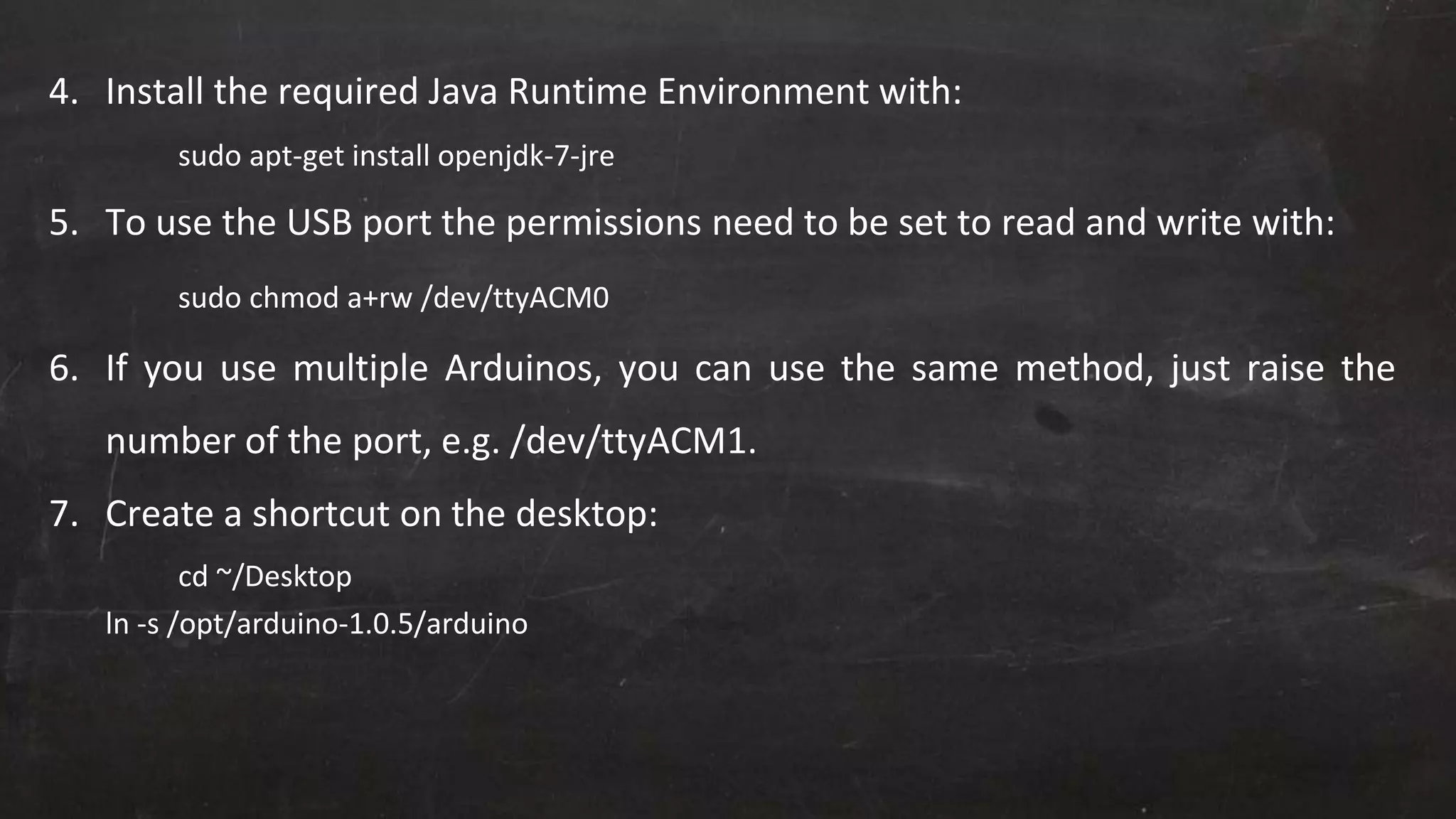 4. Install the required Java Runtime Environment with:
sudo apt-get install openjdk-7-jre
5. To use the USB port the permissions need to be set to read and write with:
sudo chmod a+rw /dev/ttyACM0
6. If you use multiple Arduinos, you can use the same method, just raise the
number of the port, e.g. /dev/ttyACM1.
7. Create a shortcut on the desktop:
cd ~/Desktop
ln -s /opt/arduino-1.0.5/arduino
 