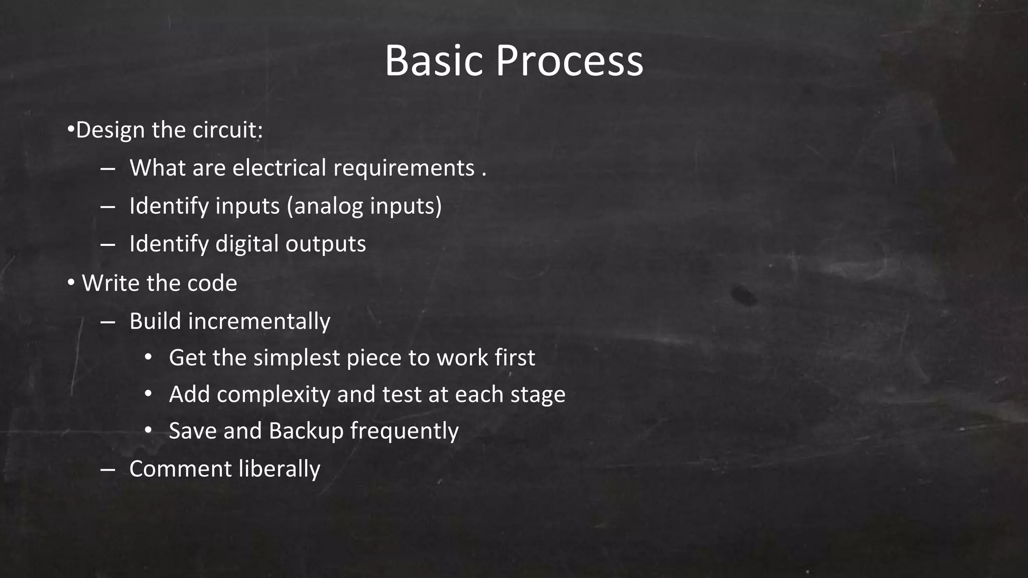 Basic Process
•Design the circuit:
– What are electrical requirements .
– Identify inputs (analog inputs)
– Identify digital outputs
• Write the code
– Build incrementally
• Get the simplest piece to work first
• Add complexity and test at each stage
• Save and Backup frequently
– Comment liberally
 