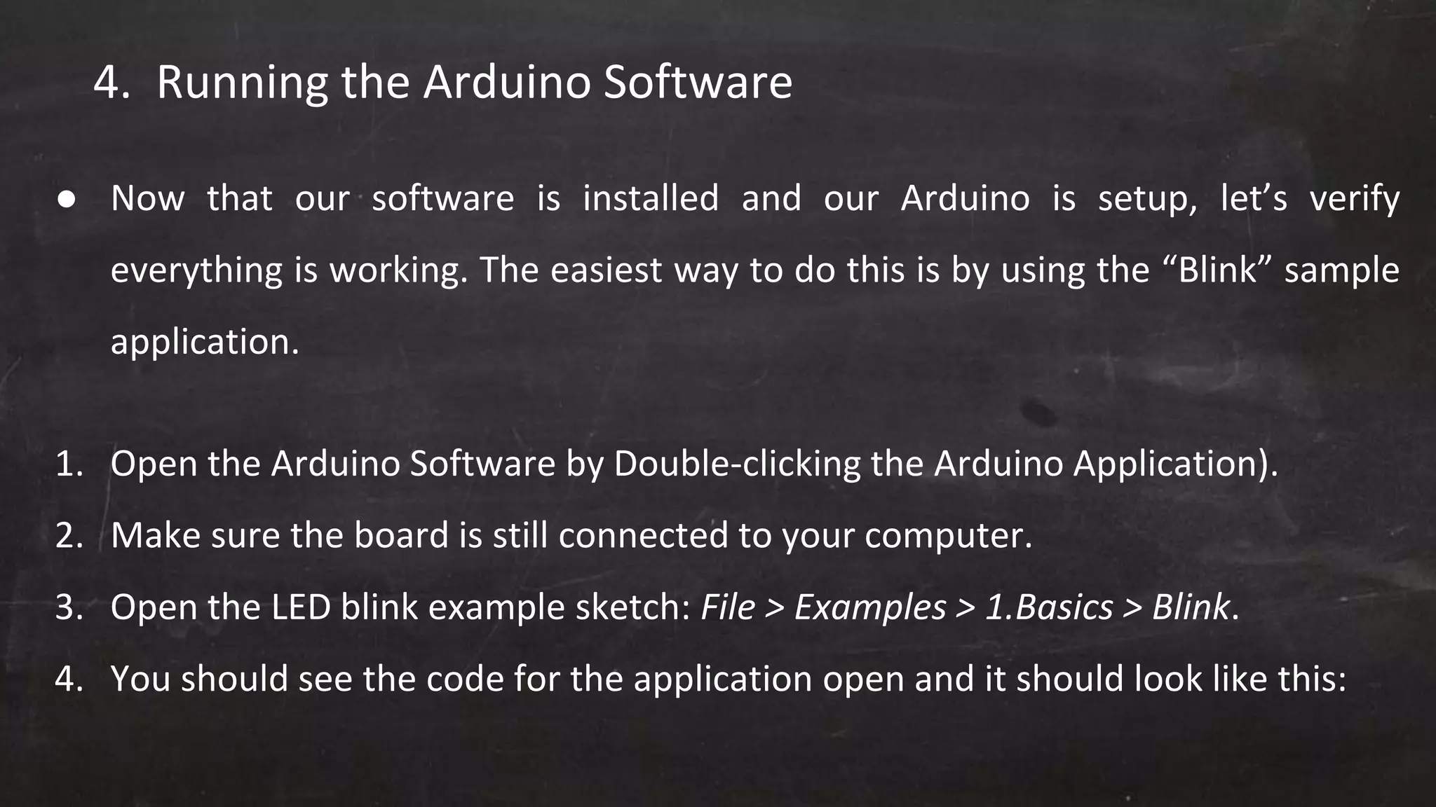 4. Running the Arduino Software
● Now that our software is installed and our Arduino is setup, let’s verify
everything is working. The easiest way to do this is by using the “Blink” sample
application.
1. Open the Arduino Software by Double-clicking the Arduino Application).
2. Make sure the board is still connected to your computer.
3. Open the LED blink example sketch: File > Examples > 1.Basics > Blink.
4. You should see the code for the application open and it should look like this:
 