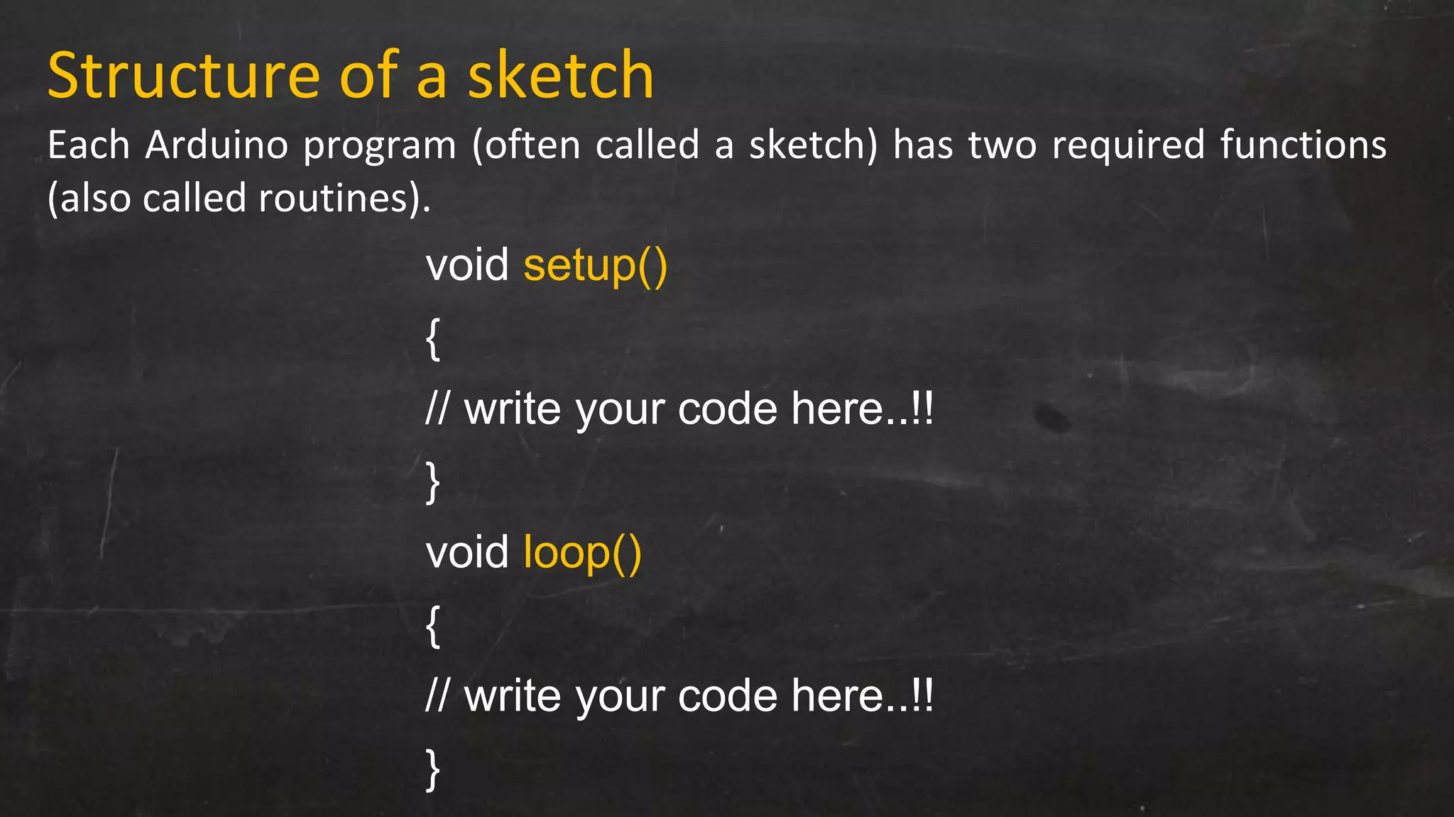 Structure of a sketch
Each Arduino program (often called a sketch) has two required functions
(also called routines).
void setup()
{
// write your code here..!!
}
void loop()
{
// write your code here..!!
}
 