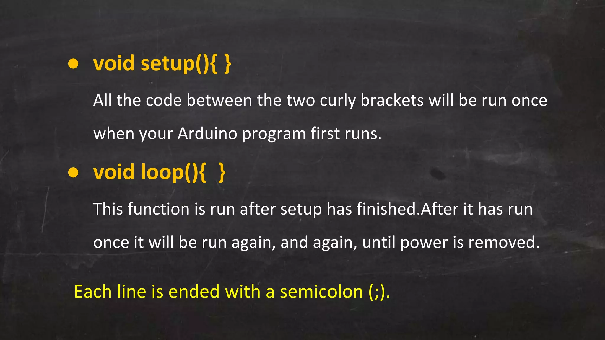 ● void setup(){ }
All the code between the two curly brackets will be run once
when your Arduino program first runs.
● void loop(){ }
This function is run after setup has finished.After it has run
once it will be run again, and again, until power is removed.
Each line is ended with a semicolon (;).
 