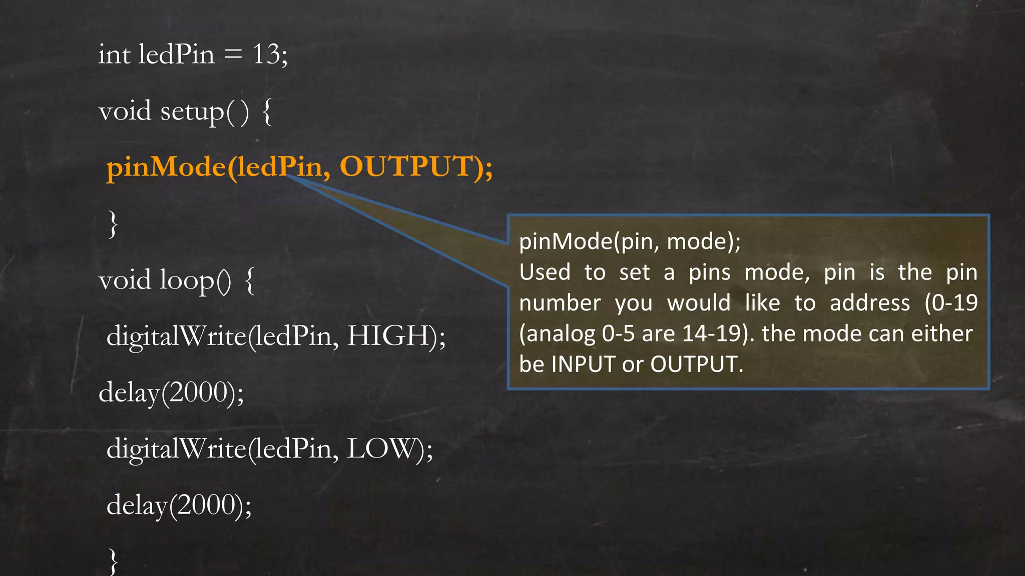 int ledPin = 13;
void setup( ) {
pinMode(ledPin, OUTPUT);
}
void loop() {
digitalWrite(ledPin, HIGH);
delay(2000);
digitalWrite(ledPin, LOW);
delay(2000);
}
pinMode(pin, mode);
Used to set a pins mode, pin is the pin
number you would like to address (0-19
(analog 0-5 are 14-19). the mode can either
be INPUT or OUTPUT.
 