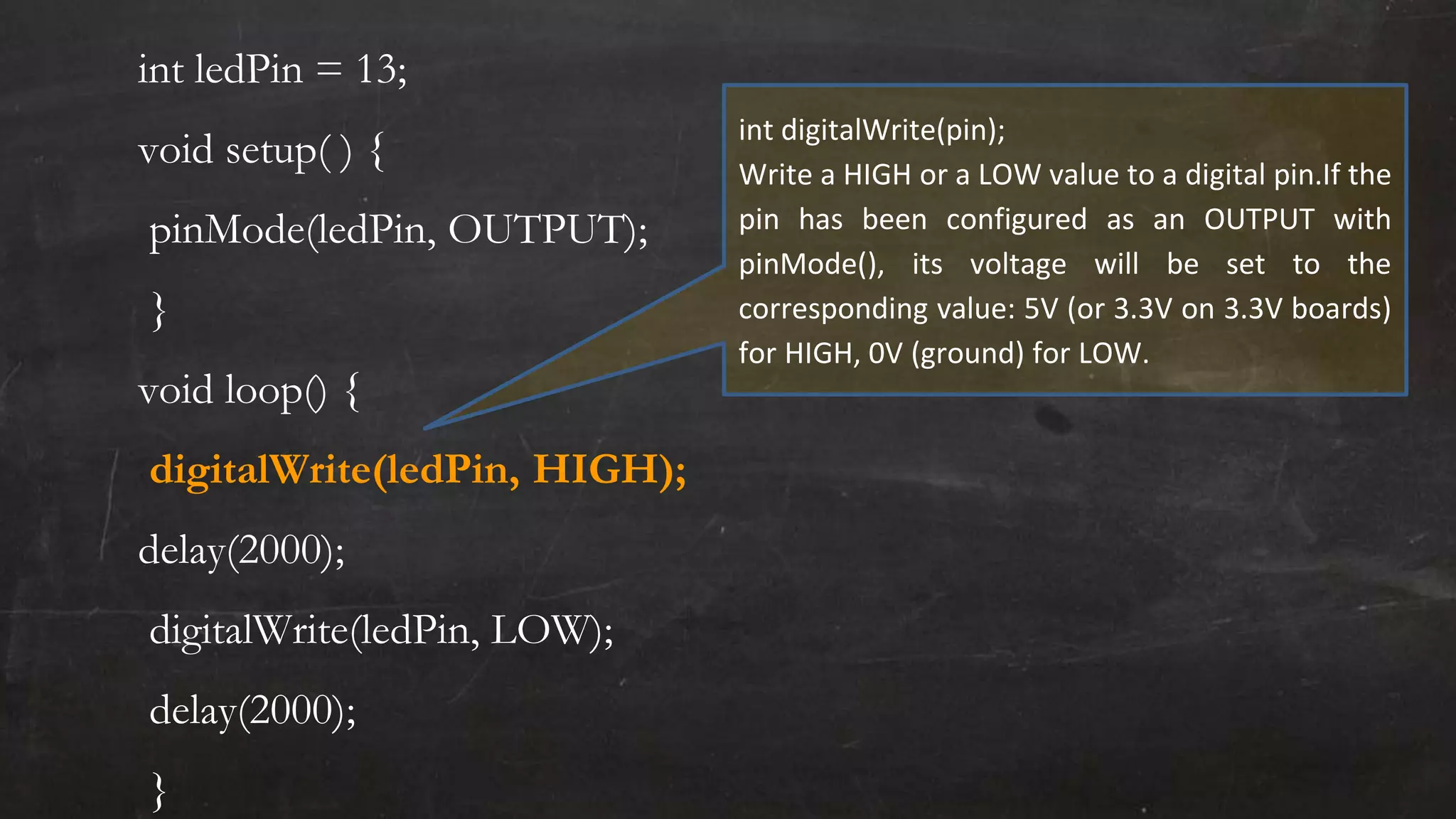 int ledPin = 13;
void setup( ) {
pinMode(ledPin, OUTPUT);
}
void loop() {
digitalWrite(ledPin, HIGH);
delay(2000);
digitalWrite(ledPin, LOW);
delay(2000);
}
int digitalWrite(pin);
Write a HIGH or a LOW value to a digital pin.If the
pin has been configured as an OUTPUT with
pinMode(), its voltage will be set to the
corresponding value: 5V (or 3.3V on 3.3V boards)
for HIGH, 0V (ground) for LOW.
 