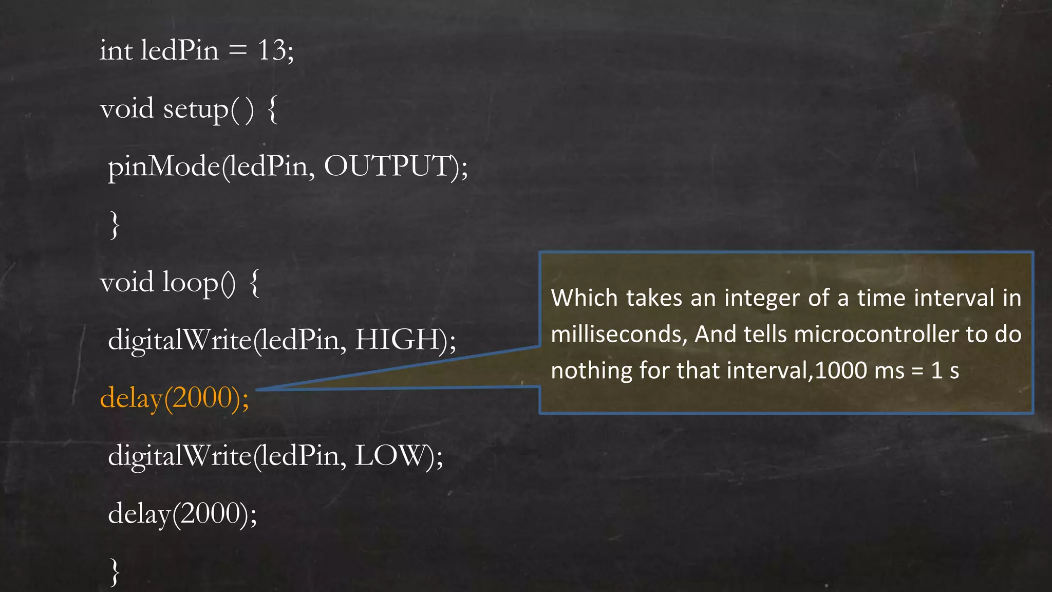 int ledPin = 13;
void setup( ) {
pinMode(ledPin, OUTPUT);
}
void loop() {
digitalWrite(ledPin, HIGH);
delay(2000);
digitalWrite(ledPin, LOW);
delay(2000);
}
Which takes an integer of a time interval in
milliseconds, And tells microcontroller to do
nothing for that interval,1000 ms = 1 s
 