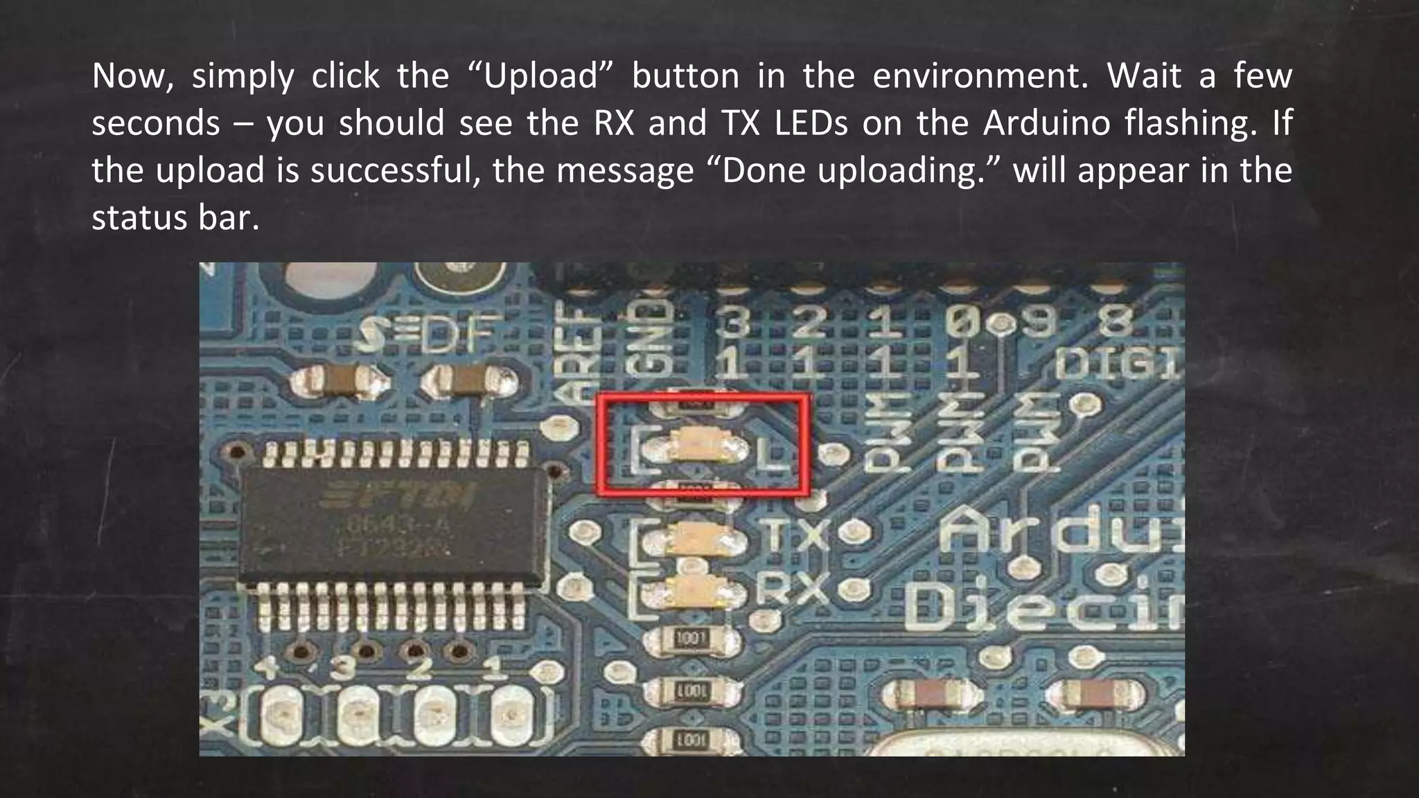 Now, simply click the “Upload” button in the environment. Wait a few
seconds – you should see the RX and TX LEDs on the Arduino flashing. If
the upload is successful, the message “Done uploading.” will appear in the
status bar.
 