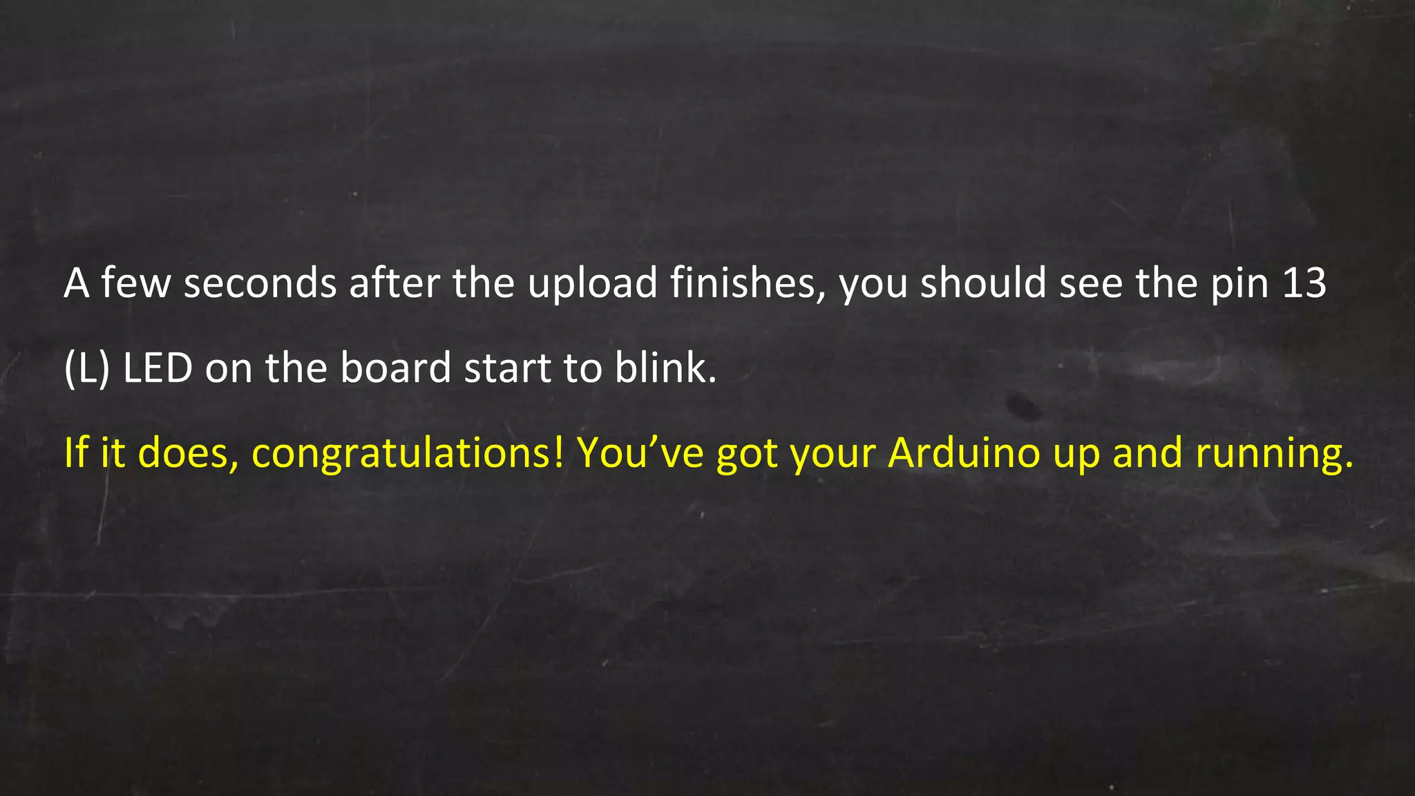 A few seconds after the upload finishes, you should see the pin 13
(L) LED on the board start to blink.
If it does, congratulations! You’ve got your Arduino up and running.
 