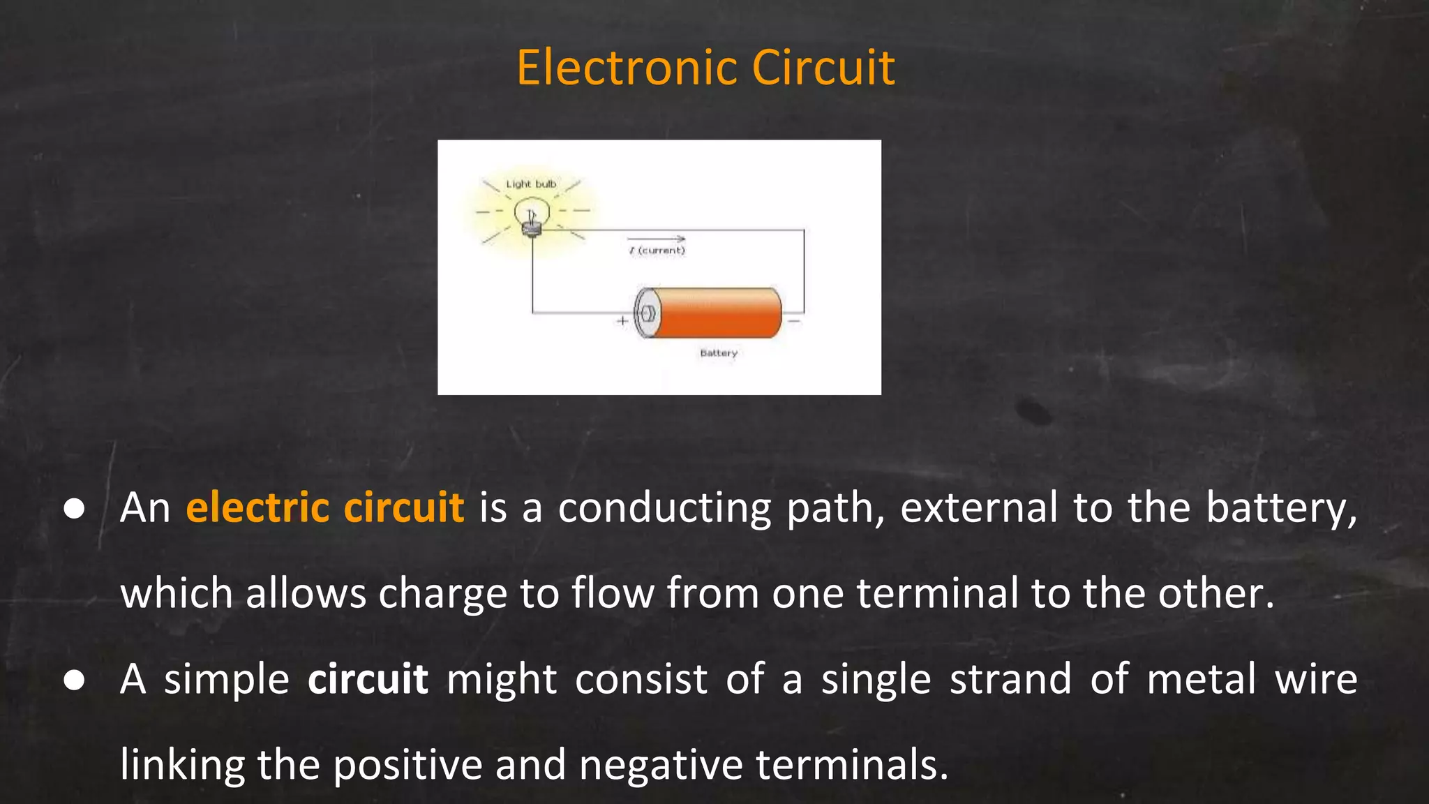 Electronic Circuit
● An electric circuit is a conducting path, external to the battery,
which allows charge to flow from one terminal to the other.
● A simple circuit might consist of a single strand of metal wire
linking the positive and negative terminals.
 