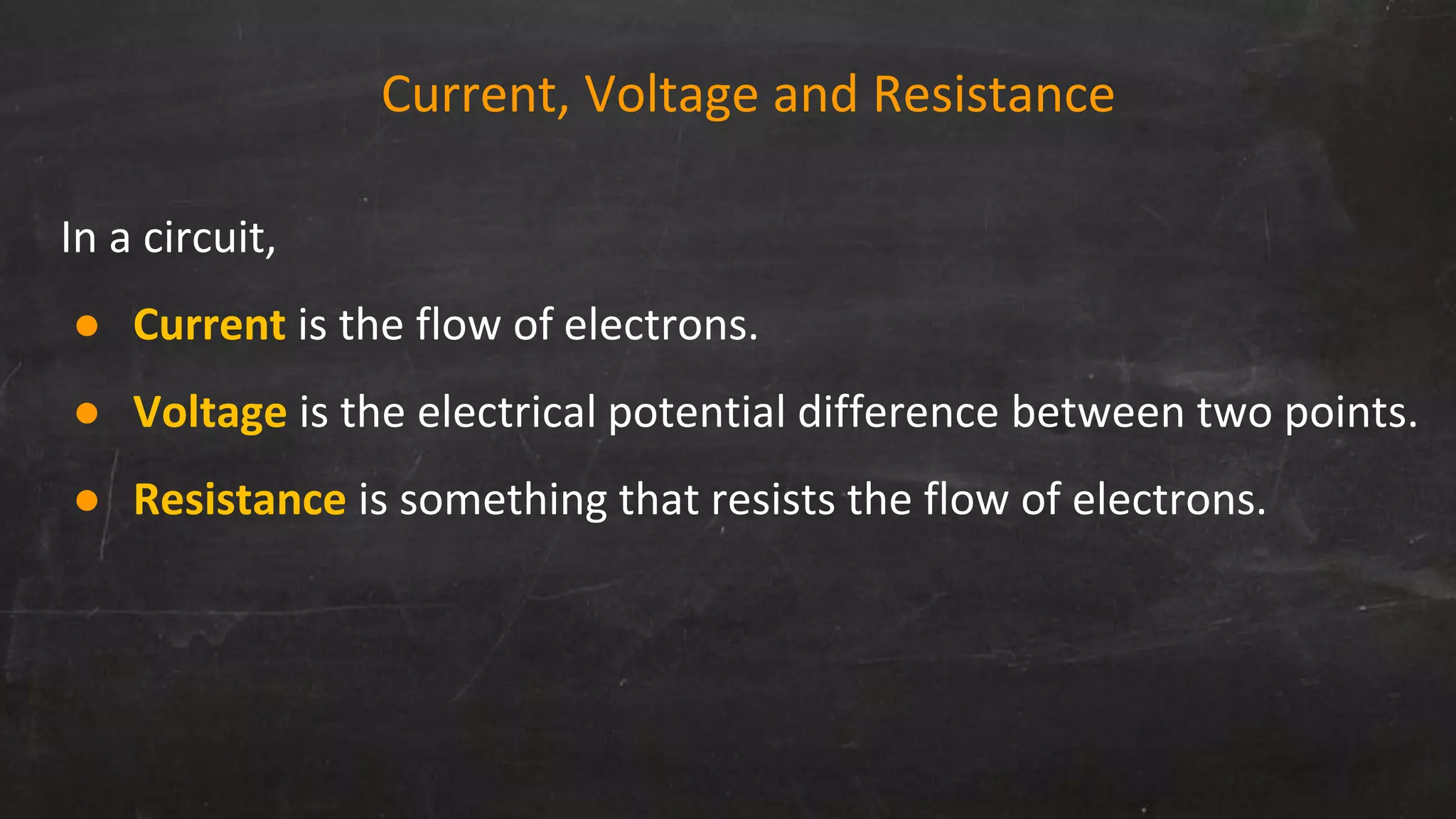 Current, Voltage and Resistance
In a circuit,
● Current is the flow of electrons.
● Voltage is the electrical potential difference between two points.
● Resistance is something that resists the flow of electrons.
 