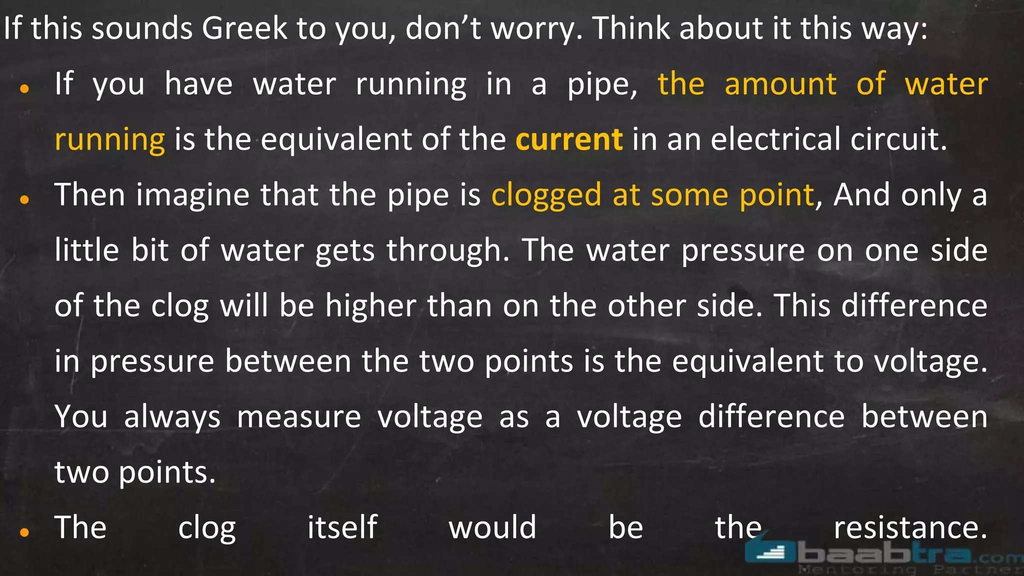 If this sounds Greek to you, don’t worry. Think about it this way:
● If you have water running in a pipe, the amount of water
running is the equivalent of the current in an electrical circuit.
● Then imagine that the pipe is clogged at some point, And only a
little bit of water gets through. The water pressure on one side
of the clog will be higher than on the other side. This difference
in pressure between the two points is the equivalent to voltage.
You always measure voltage as a voltage difference between
two points.
● The clog itself would be the resistance.
 