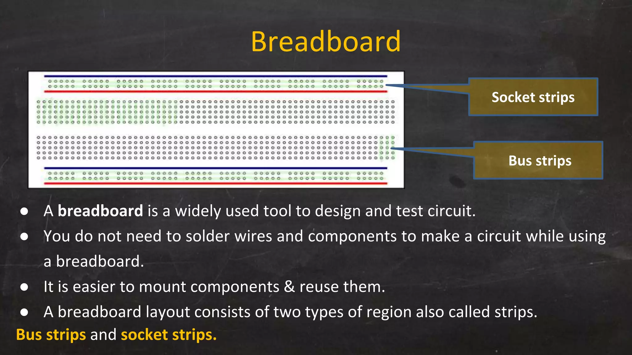 Breadboard
● A breadboard is a widely used tool to design and test circuit.
● You do not need to solder wires and components to make a circuit while using
a breadboard.
● It is easier to mount components & reuse them.
● A breadboard layout consists of two types of region also called strips.
Bus strips and socket strips.
Socket strips
Bus strips
 