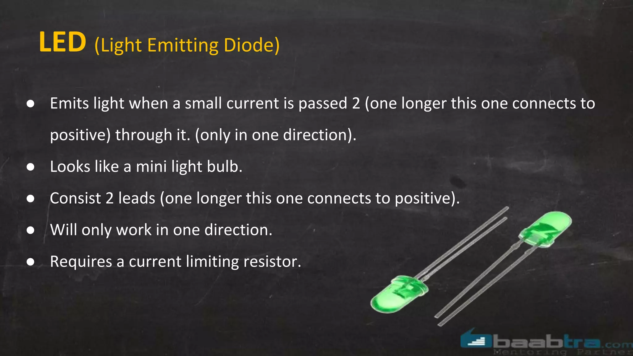 LED (Light Emitting Diode)
● Emits light when a small current is passed 2 (one longer this one connects to
positive) through it. (only in one direction).
● Looks like a mini light bulb.
● Consist 2 leads (one longer this one connects to positive).
● Will only work in one direction.
● Requires a current limiting resistor.
 