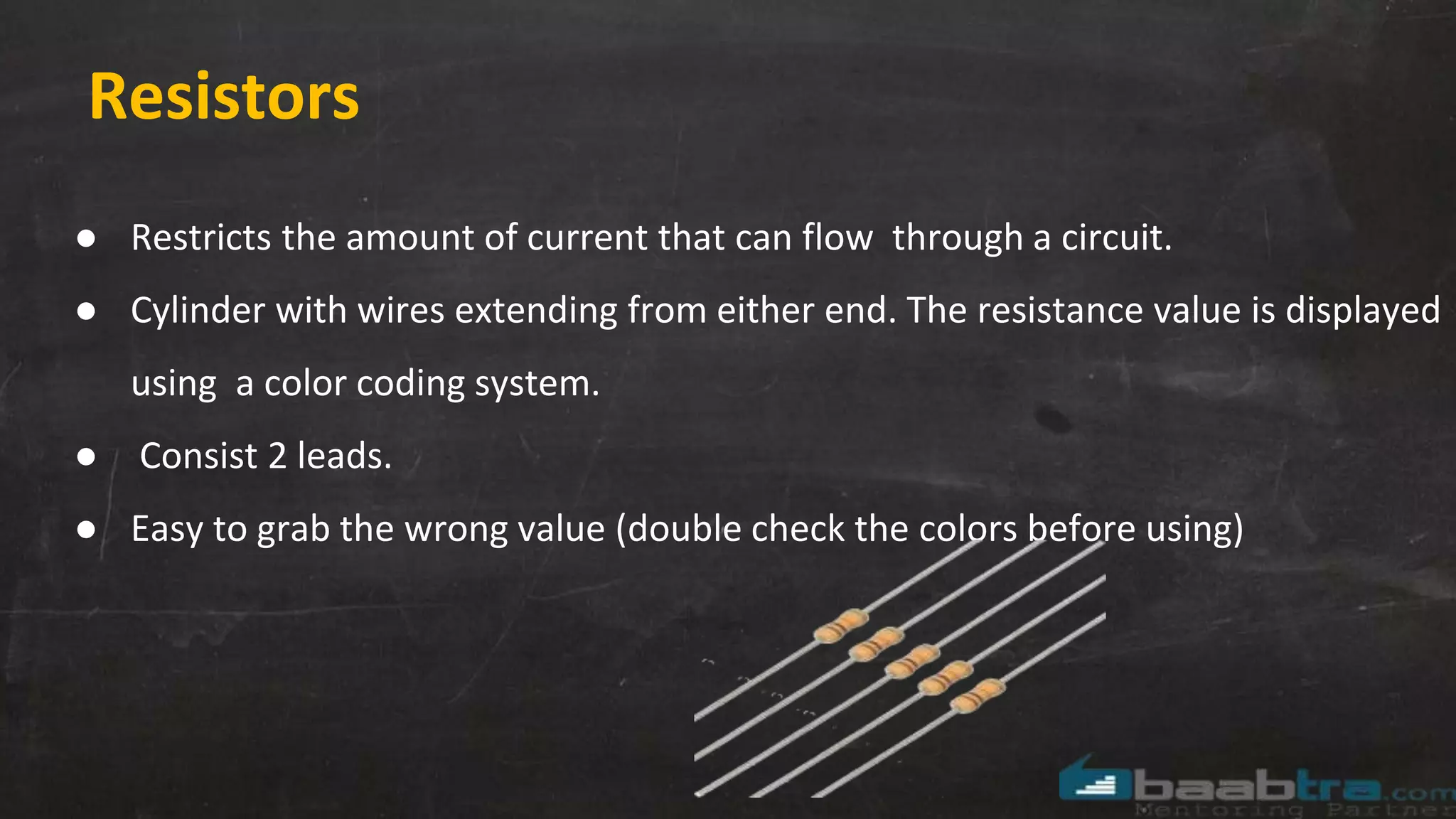 Resistors
● Restricts the amount of current that can flow through a circuit.
● Cylinder with wires extending from either end. The resistance value is displayed
using a color coding system.
● Consist 2 leads.
● Easy to grab the wrong value (double check the colors before using)
 