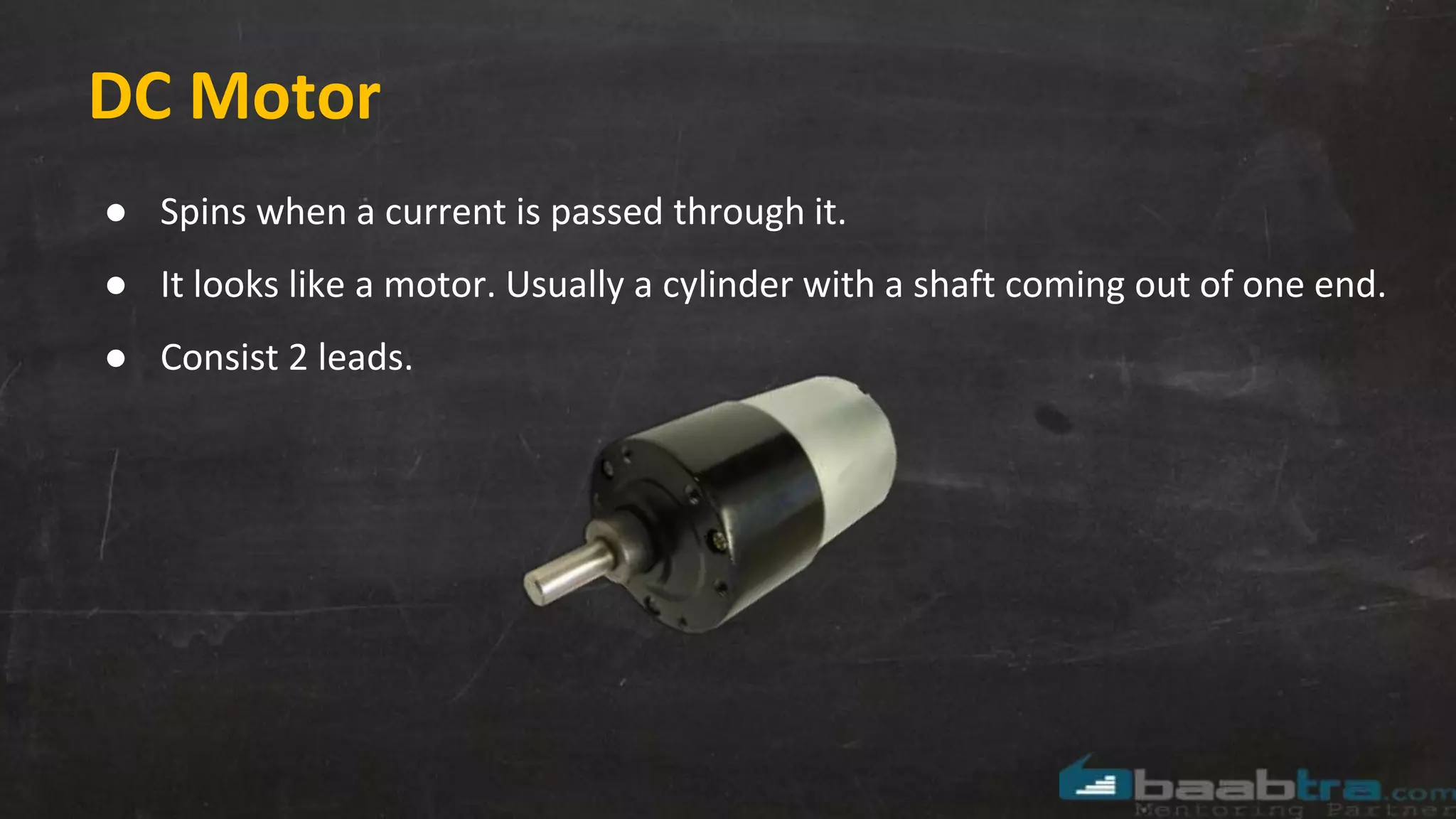 DC Motor
● Spins when a current is passed through it.
● It looks like a motor. Usually a cylinder with a shaft coming out of one end.
● Consist 2 leads.
 