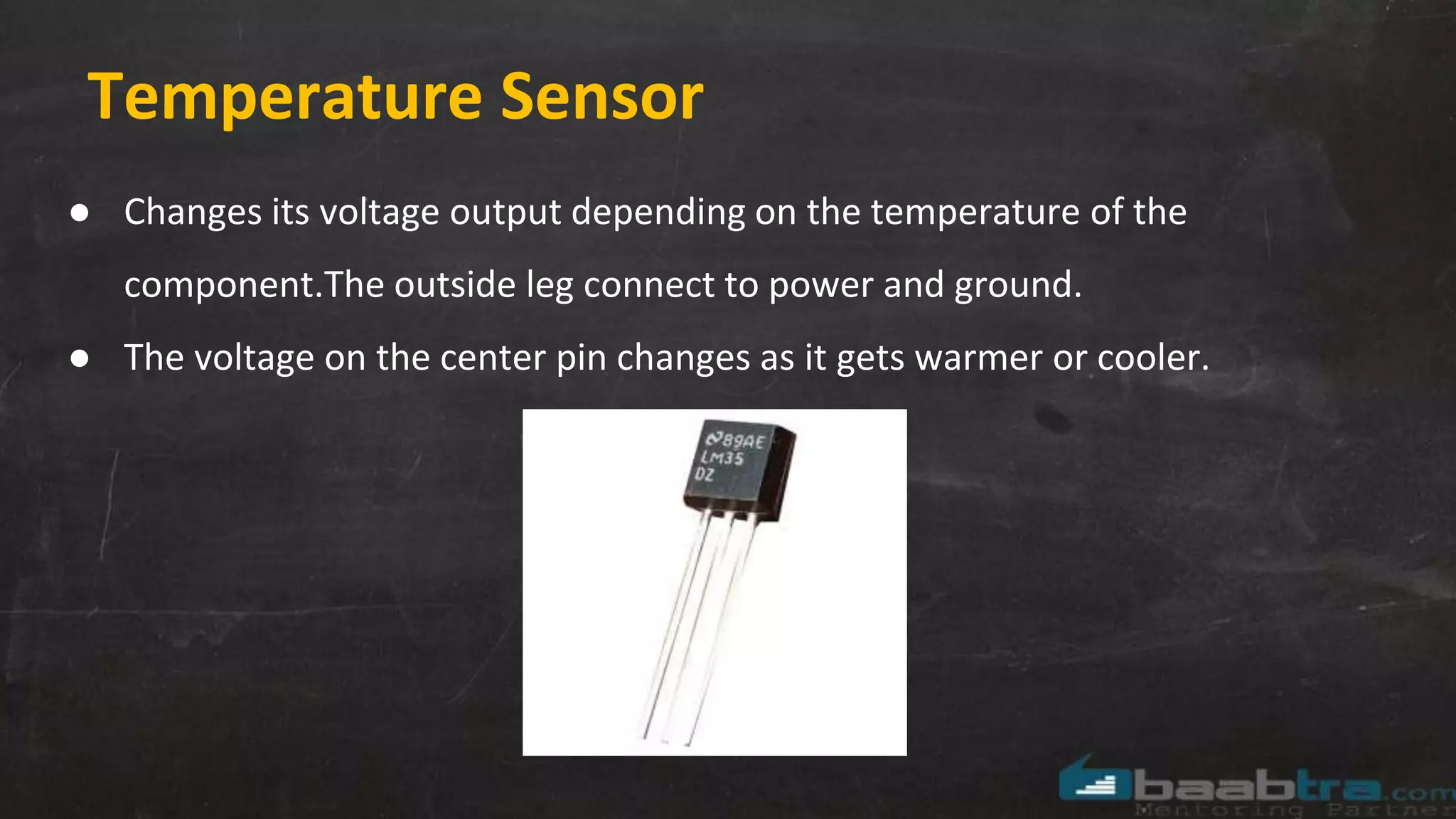 Temperature Sensor
● Changes its voltage output depending on the temperature of the
component.The outside leg connect to power and ground.
● The voltage on the center pin changes as it gets warmer or cooler.
 