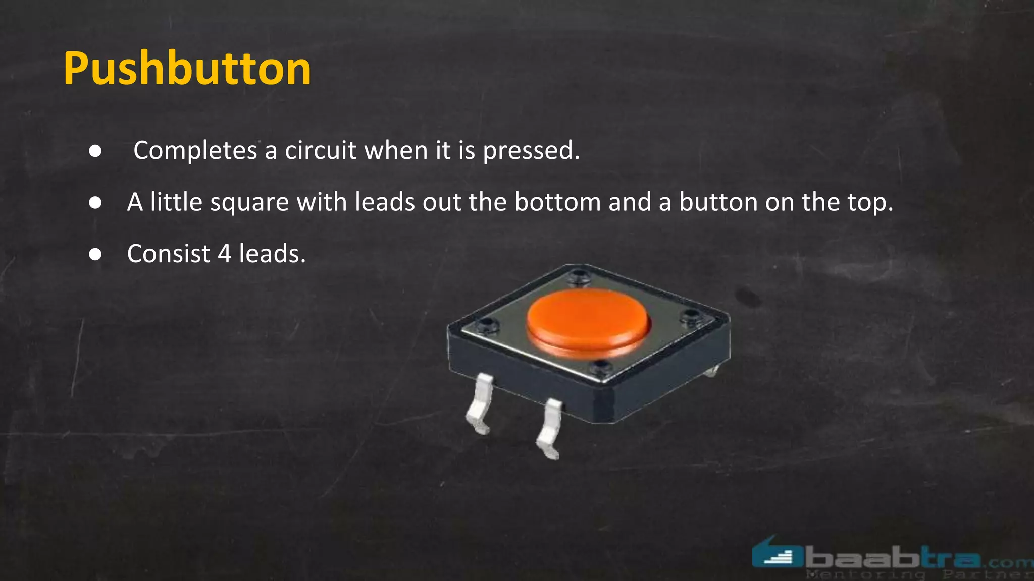 Pushbutton
● Completes a circuit when it is pressed.
● A little square with leads out the bottom and a button on the top.
● Consist 4 leads.
 