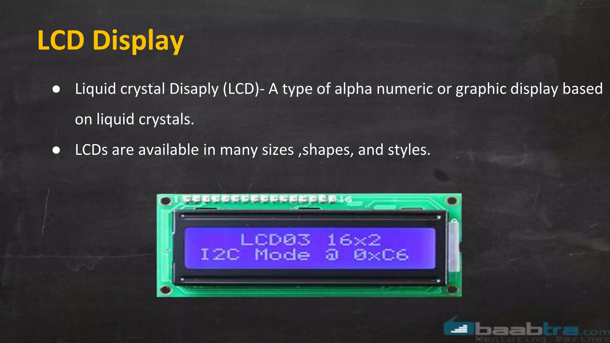 LCD Display
● Liquid crystal Disaply (LCD)- A type of alpha numeric or graphic display based
on liquid crystals.
● LCDs are available in many sizes ,shapes, and styles.
 