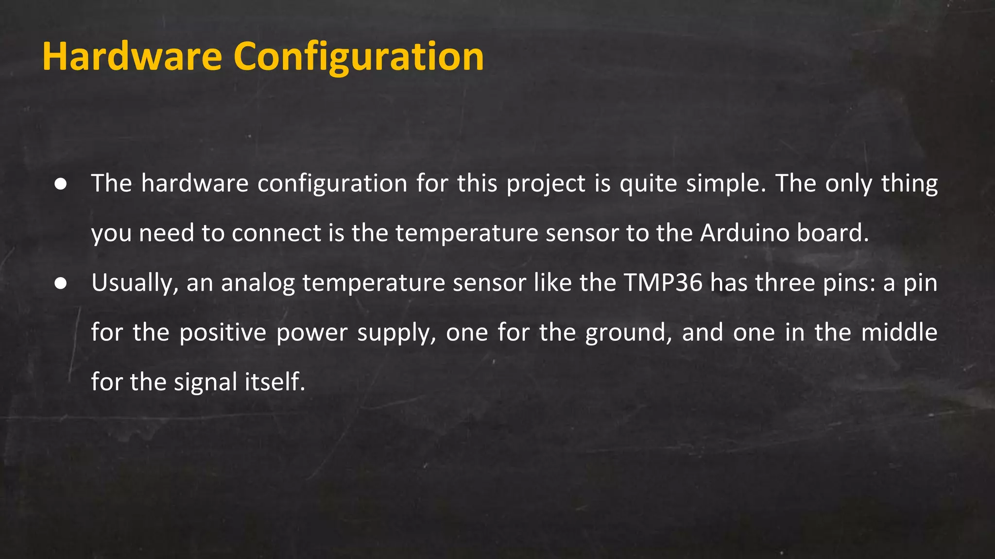 Hardware Configuration
● The hardware configuration for this project is quite simple. The only thing
you need to connect is the temperature sensor to the Arduino board.
● Usually, an analog temperature sensor like the TMP36 has three pins: a pin
for the positive power supply, one for the ground, and one in the middle
for the signal itself.
 