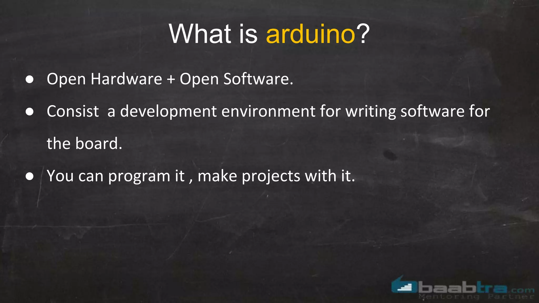 What is arduino?
● Open Hardware + Open Software.
● Consist a development environment for writing software for
the board.
● You can program it , make projects with it.
 