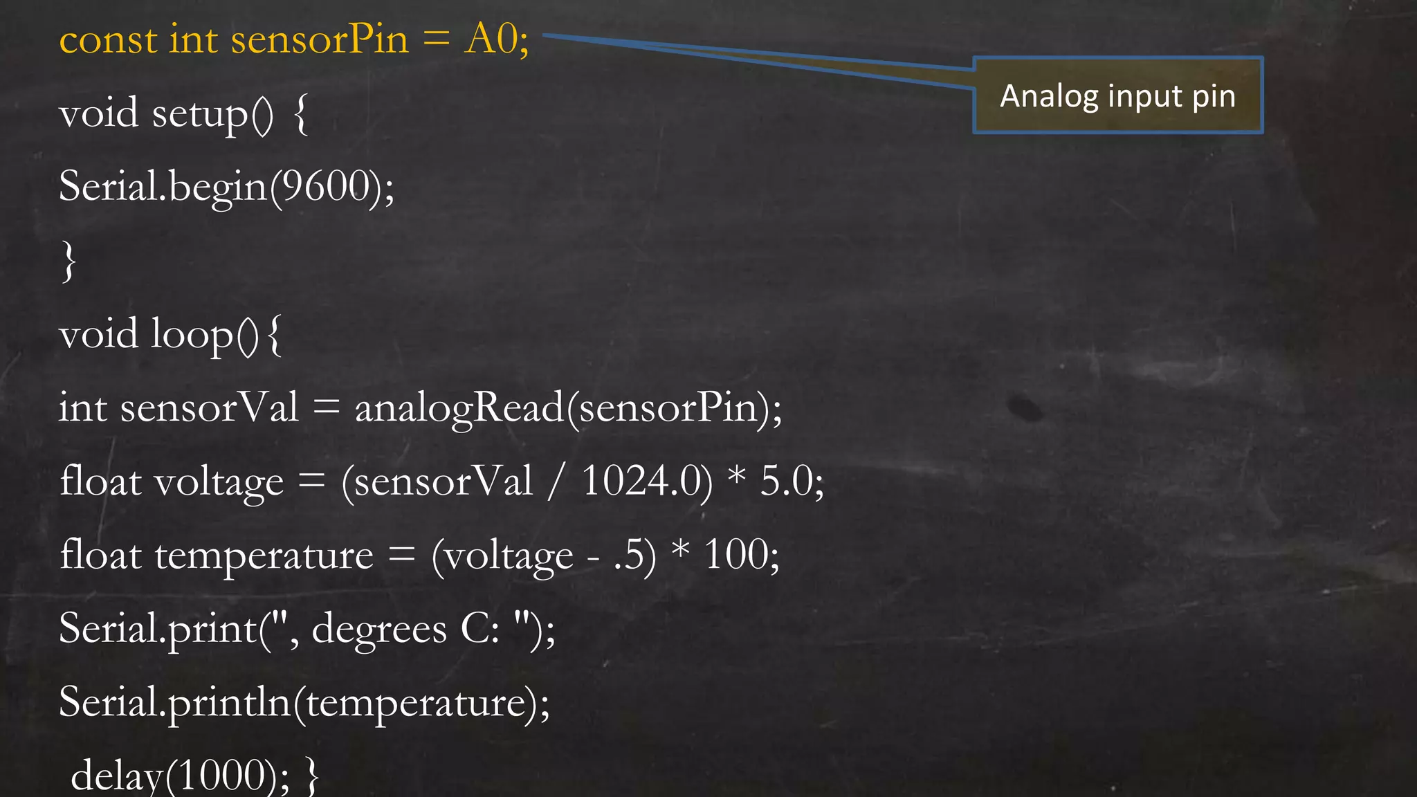 const int sensorPin = A0;
void setup() {
Serial.begin(9600);
}
void loop(){
int sensorVal = analogRead(sensorPin);
float voltage = (sensorVal / 1024.0) * 5.0;
float temperature = (voltage - .5) * 100;
Serial.print(", degrees C: ");
Serial.println(temperature);
delay(1000); }
Analog input pin
 