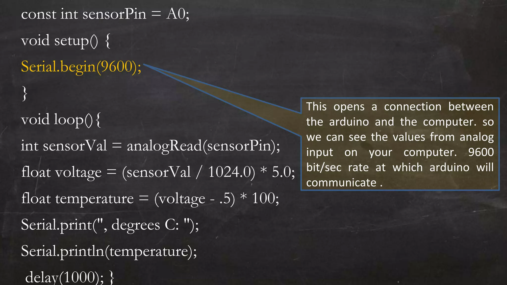 const int sensorPin = A0;
void setup() {
Serial.begin(9600);
}
void loop(){
int sensorVal = analogRead(sensorPin);
float voltage = (sensorVal / 1024.0) * 5.0;
float temperature = (voltage - .5) * 100;
Serial.print(", degrees C: ");
Serial.println(temperature);
delay(1000); }
This opens a connection between
the arduino and the computer. so
we can see the values from analog
input on your computer. 9600
bit/sec rate at which arduino will
communicate .
 