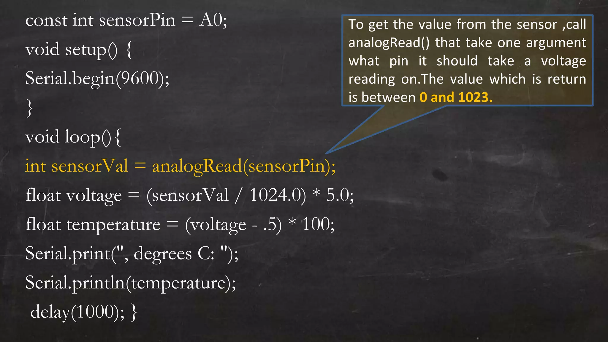 const int sensorPin = A0;
void setup() {
Serial.begin(9600);
}
void loop(){
int sensorVal = analogRead(sensorPin);
float voltage = (sensorVal / 1024.0) * 5.0;
float temperature = (voltage - .5) * 100;
Serial.print(", degrees C: ");
Serial.println(temperature);
delay(1000); }
To get the value from the sensor ,call
analogRead() that take one argument
what pin it should take a voltage
reading on.The value which is return
is between 0 and 1023.
 
