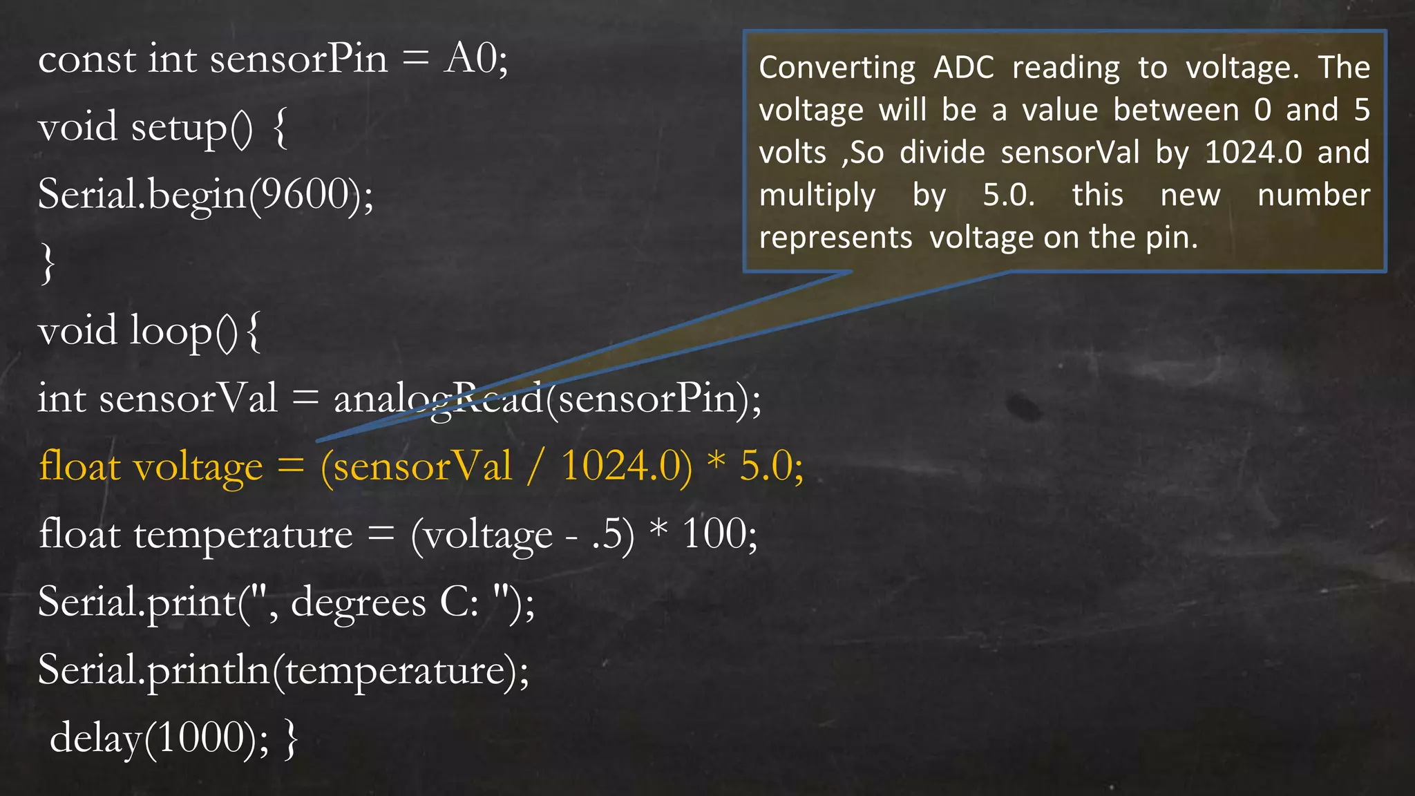 const int sensorPin = A0;
void setup() {
Serial.begin(9600);
}
void loop(){
int sensorVal = analogRead(sensorPin);
float voltage = (sensorVal / 1024.0) * 5.0;
float temperature = (voltage - .5) * 100;
Serial.print(", degrees C: ");
Serial.println(temperature);
delay(1000); }
Converting ADC reading to voltage. The
voltage will be a value between 0 and 5
volts ,So divide sensorVal by 1024.0 and
multiply by 5.0. this new number
represents voltage on the pin.
 
