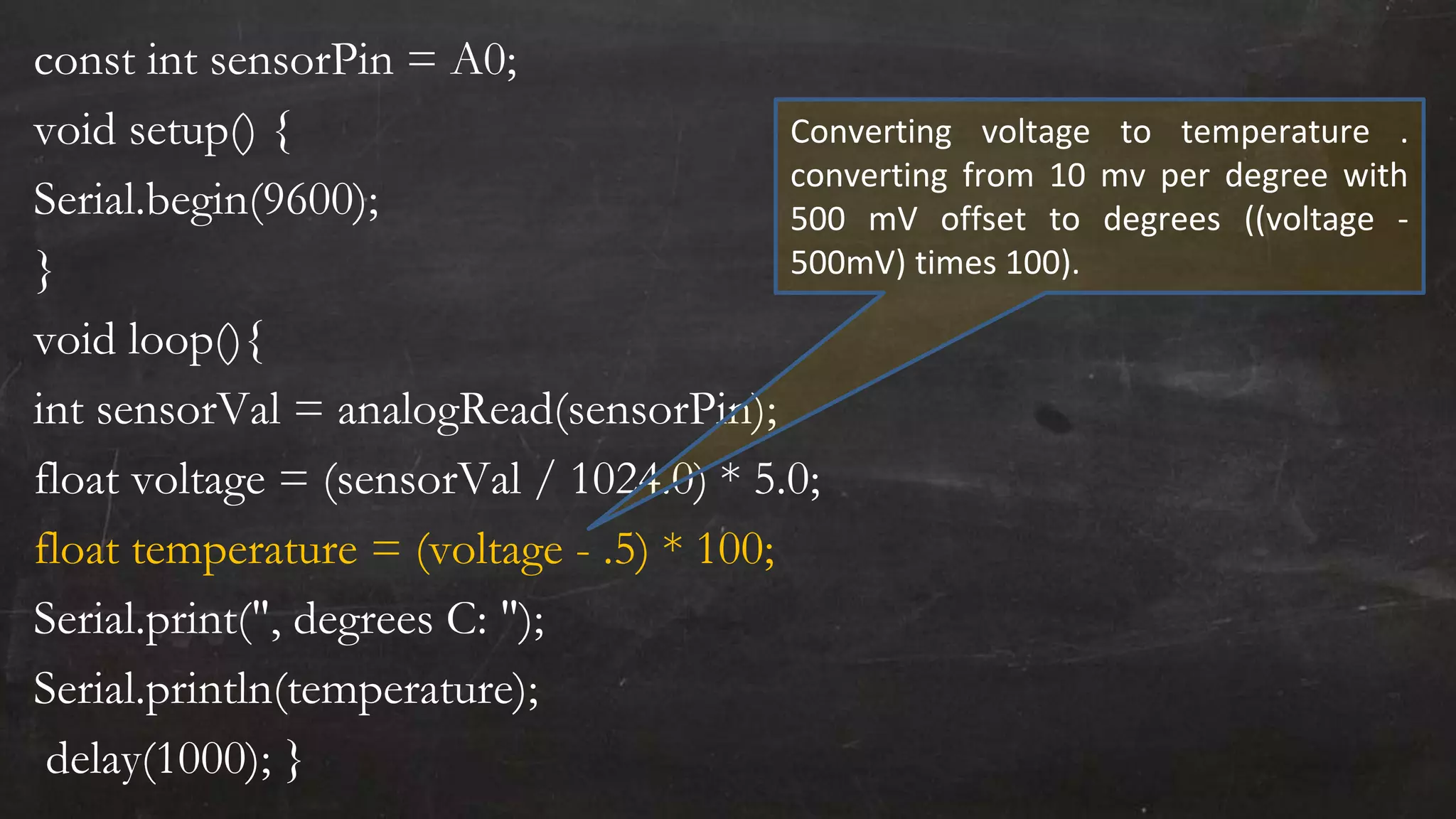 const int sensorPin = A0;
void setup() {
Serial.begin(9600);
}
void loop(){
int sensorVal = analogRead(sensorPin);
float voltage = (sensorVal / 1024.0) * 5.0;
float temperature = (voltage - .5) * 100;
Serial.print(", degrees C: ");
Serial.println(temperature);
delay(1000); }
Converting voltage to temperature .
converting from 10 mv per degree with
500 mV offset to degrees ((voltage -
500mV) times 100).
 