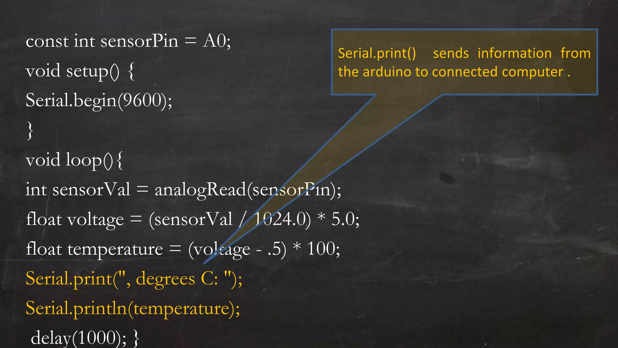 const int sensorPin = A0;
void setup() {
Serial.begin(9600);
}
void loop(){
int sensorVal = analogRead(sensorPin);
float voltage = (sensorVal / 1024.0) * 5.0;
float temperature = (voltage - .5) * 100;
Serial.print(", degrees C: ");
Serial.println(temperature);
delay(1000); }
Serial.print() sends information from
the arduino to connected computer .
 