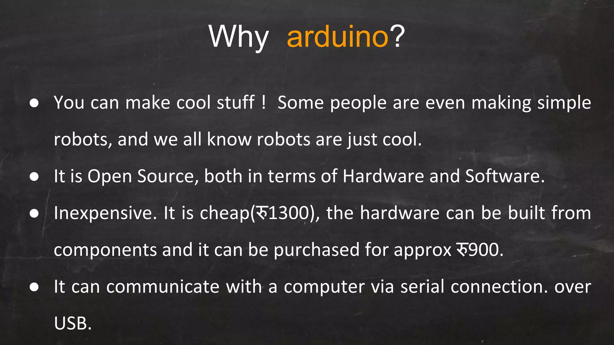 Why arduino?
● You can make cool stuff ! Some people are even making simple
robots, and we all know robots are just cool.
● It is Open Source, both in terms of Hardware and Software.
● Inexpensive. It is cheap(रु1300), the hardware can be built from
components and it can be purchased for approx रु900.
● It can communicate with a computer via serial connection. over
USB.
 