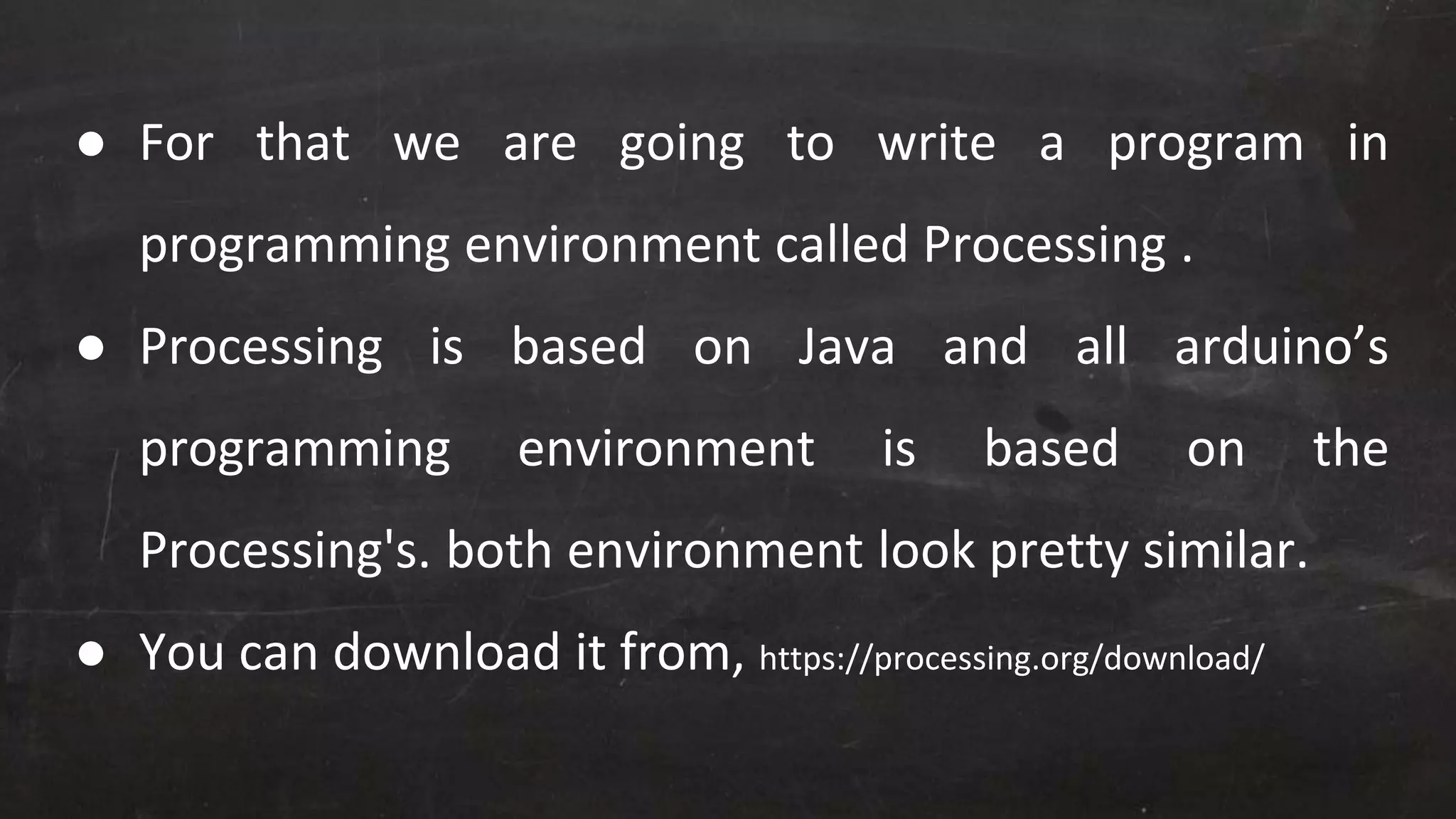 ● For that we are going to write a program in
programming environment called Processing .
● Processing is based on Java and all arduino’s
programming environment is based on the
Processing's. both environment look pretty similar.
● You can download it from, https://processing.org/download/
 