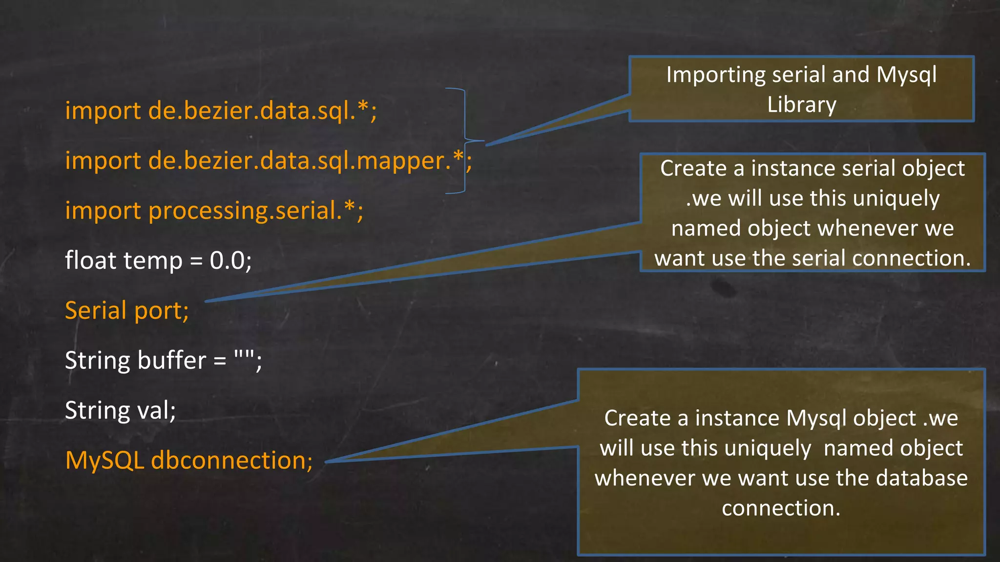 import de.bezier.data.sql.*;
import de.bezier.data.sql.mapper.*;
import processing.serial.*;
float temp = 0.0;
Serial port;
String buffer = "";
String val;
MySQL dbconnection;
Importing serial and Mysql
Library
Create a instance serial object
.we will use this uniquely
named object whenever we
want use the serial connection.
Create a instance Mysql object .we
will use this uniquely named object
whenever we want use the database
connection.
 