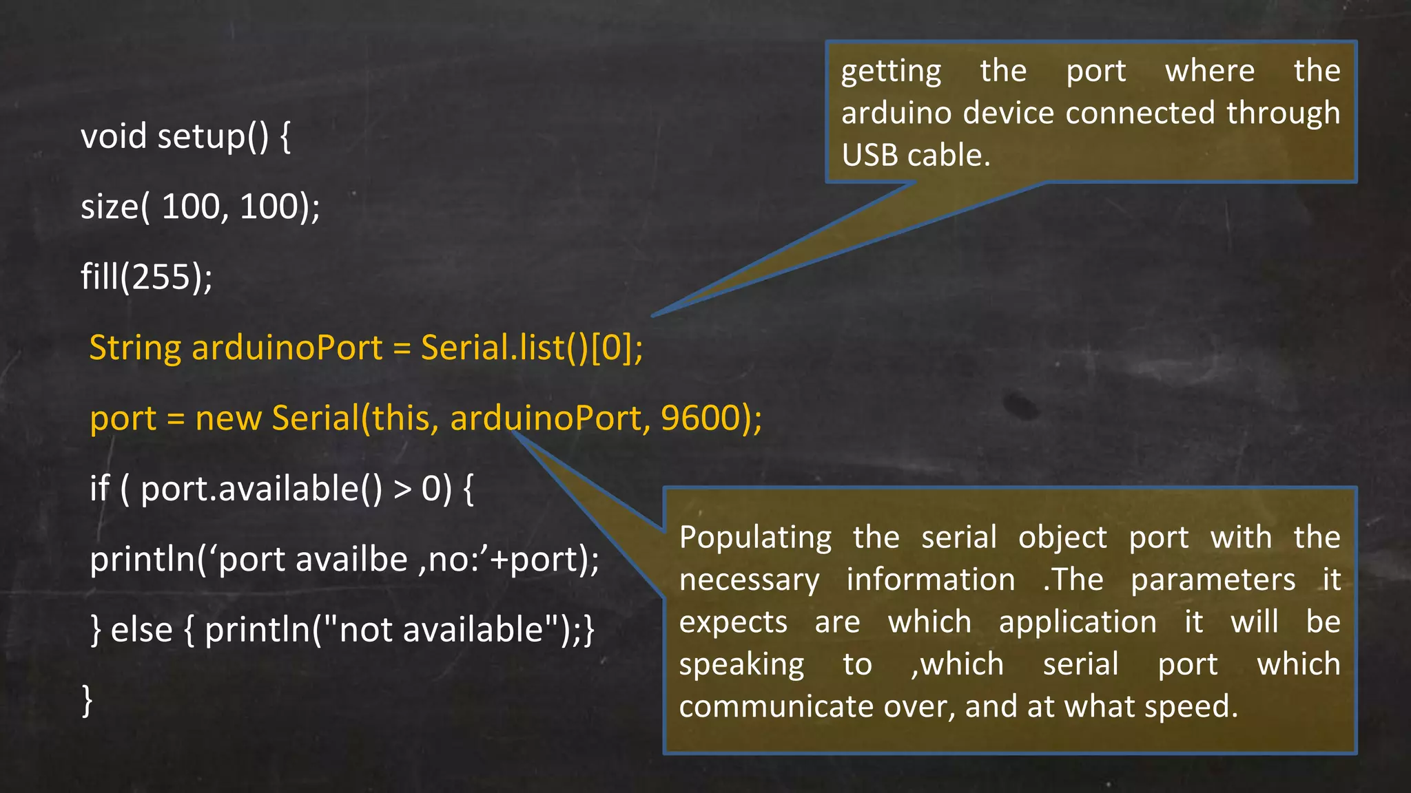 void setup() {
size( 100, 100);
fill(255);
String arduinoPort = Serial.list()[0];
port = new Serial(this, arduinoPort, 9600);
if ( port.available() > 0) {
println(‘port availbe ,no:’+port);
} else { println("not available");}
}
getting the port where the
arduino device connected through
USB cable.
Populating the serial object port with the
necessary information .The parameters it
expects are which application it will be
speaking to ,which serial port which
communicate over, and at what speed.
 