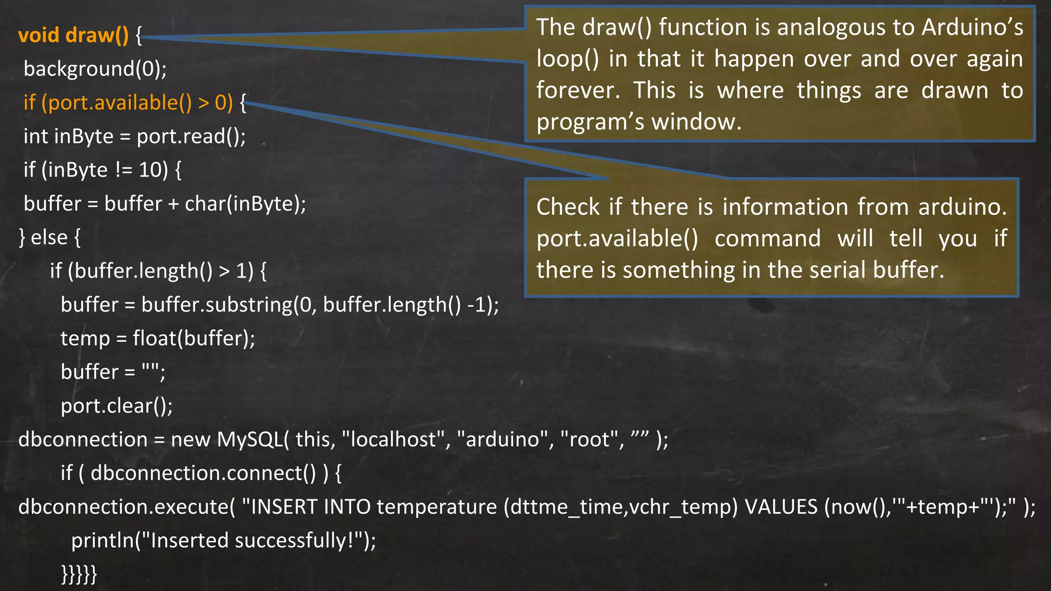 void draw() {
background(0);
if (port.available() > 0) {
int inByte = port.read();
if (inByte != 10) {
buffer = buffer + char(inByte);
} else {
if (buffer.length() > 1) {
buffer = buffer.substring(0, buffer.length() -1);
temp = float(buffer);
buffer = "";
port.clear();
dbconnection = new MySQL( this, "localhost", "arduino", "root", ”” );
if ( dbconnection.connect() ) {
dbconnection.execute( "INSERT INTO temperature (dttme_time,vchr_temp) VALUES (now(),'"+temp+"');" );
println("Inserted successfully!");
}}}}}
Check if there is information from arduino.
port.available() command will tell you if
there is something in the serial buffer.
The draw() function is analogous to Arduino’s
loop() in that it happen over and over again
forever. This is where things are drawn to
program’s window.
 