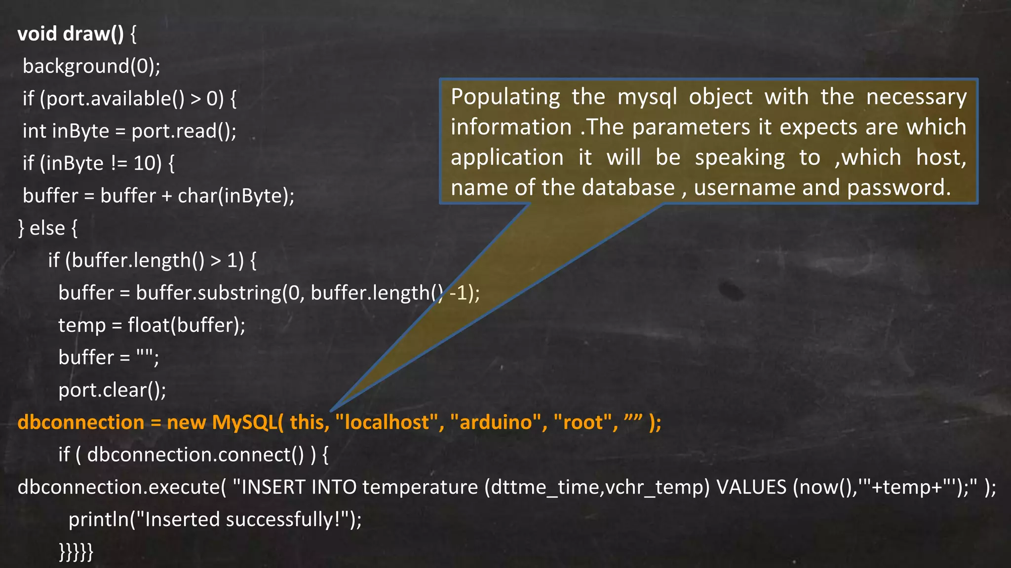 void draw() {
background(0);
if (port.available() > 0) {
int inByte = port.read();
if (inByte != 10) {
buffer = buffer + char(inByte);
} else {
if (buffer.length() > 1) {
buffer = buffer.substring(0, buffer.length() -1);
temp = float(buffer);
buffer = "";
port.clear();
dbconnection = new MySQL( this, "localhost", "arduino", "root", ”” );
if ( dbconnection.connect() ) {
dbconnection.execute( "INSERT INTO temperature (dttme_time,vchr_temp) VALUES (now(),'"+temp+"');" );
println("Inserted successfully!");
}}}}}
Populating the mysql object with the necessary
information .The parameters it expects are which
application it will be speaking to ,which host,
name of the database , username and password.
 