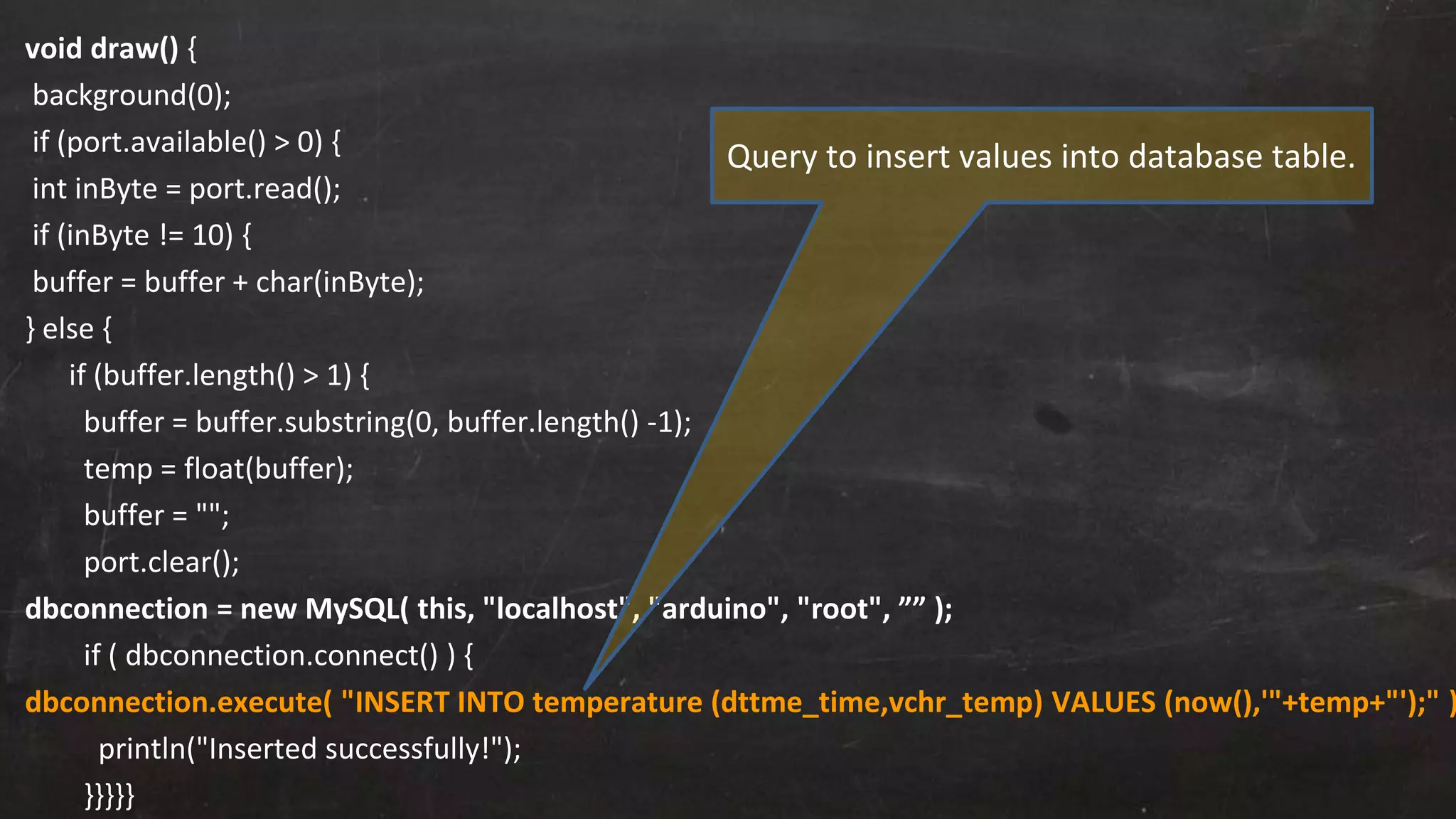 void draw() {
background(0);
if (port.available() > 0) {
int inByte = port.read();
if (inByte != 10) {
buffer = buffer + char(inByte);
} else {
if (buffer.length() > 1) {
buffer = buffer.substring(0, buffer.length() -1);
temp = float(buffer);
buffer = "";
port.clear();
dbconnection = new MySQL( this, "localhost", "arduino", "root", ”” );
if ( dbconnection.connect() ) {
dbconnection.execute( "INSERT INTO temperature (dttme_time,vchr_temp) VALUES (now(),'"+temp+"');" )
println("Inserted successfully!");
}}}}}
Query to insert values into database table.
 