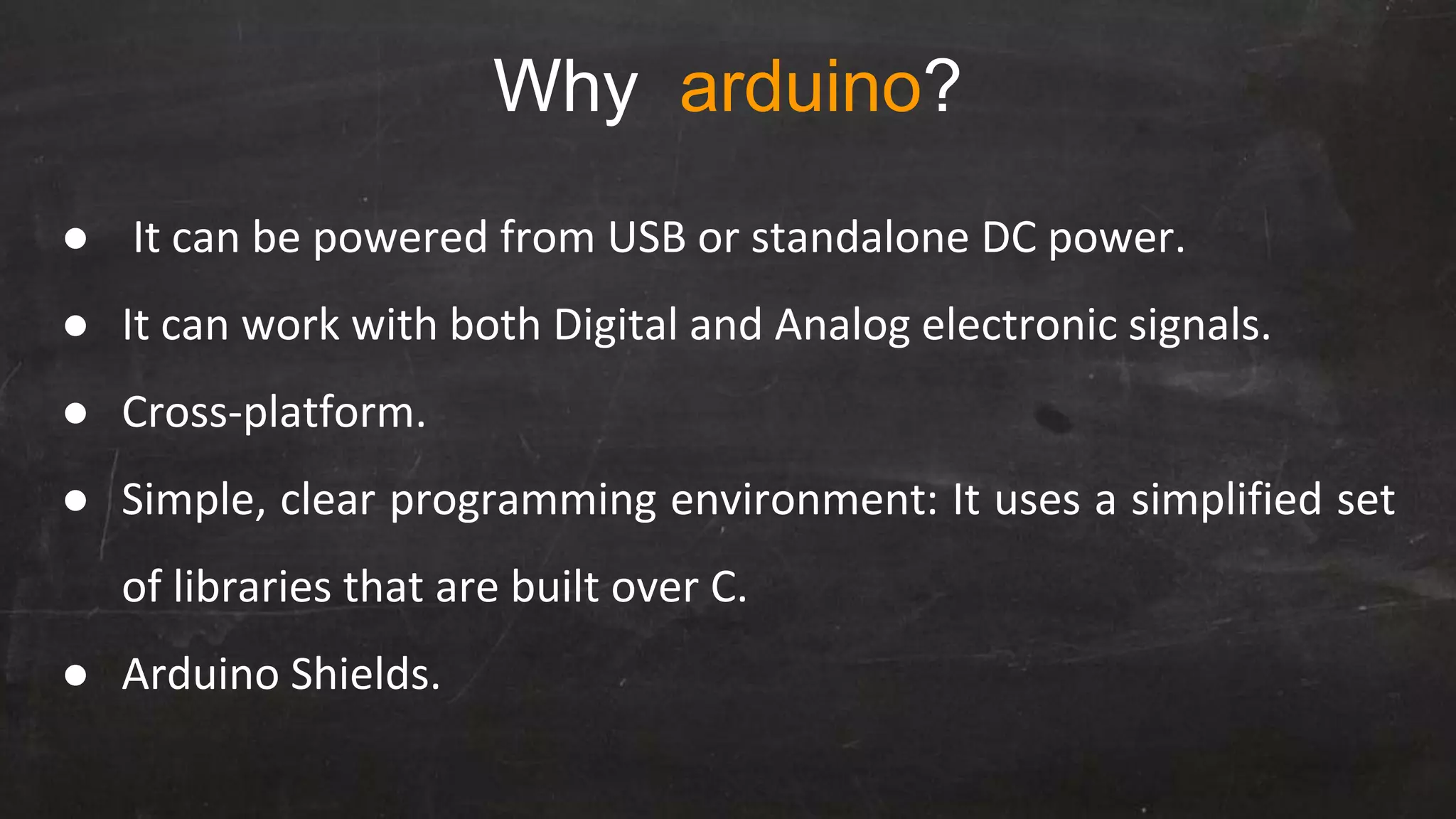 Why arduino?
● It can be powered from USB or standalone DC power.
● It can work with both Digital and Analog electronic signals.
● Cross-platform.
● Simple, clear programming environment: It uses a simplified set
of libraries that are built over C.
● Arduino Shields.
 