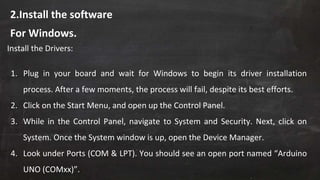 2.Install the software
Install the Drivers:
1. Plug in your board and wait for Windows to begin its driver installation
process. After a few moments, the process will fail, despite its best efforts.
2. Click on the Start Menu, and open up the Control Panel.
3. While in the Control Panel, navigate to System and Security. Next, click on
System. Once the System window is up, open the Device Manager.
4. Look under Ports (COM & LPT). You should see an open port named “Arduino
UNO (COMxx)”.
For Windows.
 