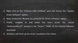 5. Right click on the “Arduino UNO (COMxx)” port and choose the “Update
Driver Software” option.
6. Next, choose the “Browse my computer for Driver software” option.
7. Finally, navigate to and select the Uno’s driver file, named
“ArduinoUNO.inf”, located in the “Drivers” folder of the Arduino Software
download.
8. Windows will finish up the driver installation from there.
 