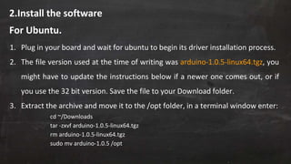 2.Install the software
1. Plug in your board and wait for ubuntu to begin its driver installation process.
2. The file version used at the time of writing was arduino-1.0.5-linux64.tgz, you
might have to update the instructions below if a newer one comes out, or if
you use the 32 bit version. Save the file to your Download folder.
3. Extract the archive and move it to the /opt folder, in a terminal window enter:
cd ~/Downloads
tar -zxvf arduino-1.0.5-linux64.tgz
rm arduino-1.0.5-linux64.tgz
sudo mv arduino-1.0.5 /opt
For Ubuntu.
 