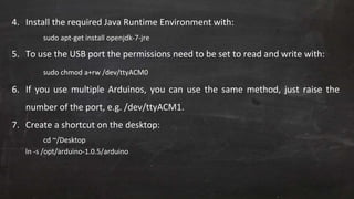 4. Install the required Java Runtime Environment with:
sudo apt-get install openjdk-7-jre
5. To use the USB port the permissions need to be set to read and write with:
sudo chmod a+rw /dev/ttyACM0
6. If you use multiple Arduinos, you can use the same method, just raise the
number of the port, e.g. /dev/ttyACM1.
7. Create a shortcut on the desktop:
cd ~/Desktop
ln -s /opt/arduino-1.0.5/arduino
 