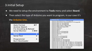 3.Initial Setup
● We need to setup the environment to Tools menu and select Board.
● Then select the type of Arduino you want to program, in our case it’s
the Arduino Uno.
 